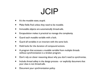 JCIP
•   It’s the mutable state, stupid.

•   Make ﬁelds ﬁnal unless they need to be mutable.

•   Immutable objects are automatically thread-safe.

•   Encapsulation makes it practical to manage the complexity.

•   Guard each mutable variable with a lock.

•   Guard all variables in an invariant with the same lock.

•   Hold locks for the duration of compound actions.

•   A program that accesses a mutable variable from multiple threads
    without synchronization is a broken program.

•   Don’t rely on clever reasoning about why you don’t need to synchronize.

•   Include thread safety in the design process - or explicitly document that
    your class is not thread-safe.

•   Document your synchronization policy.
 