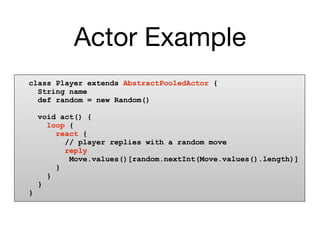 Actor Example
class Player extends AbstractPooledActor {
  String name
  def random = new Random()

    void act() {
      loop {
        react {
          // player replies with a random move
          reply
           Move.values()[random.nextInt(Move.values().length)]
        }
      }
    }
}
 