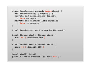 class BankAccount extends Agent<Long> {
  def BankAccount() { super(0) }
  private def deposit(long deposit)
    { data += deposit }
  private def withdraw(long deposit)
    { data -= deposit }
}

final BankAccount acct = new BankAccount()

final Thread atm2 = Thread.start {
  acct << { withdraw 200 }
}

final Thread atm1 = Thread.start {
  acct << { deposit 500 }
}

[atm1,atm2]*.join()
println "Final balance: ${ acct.val }"
 
