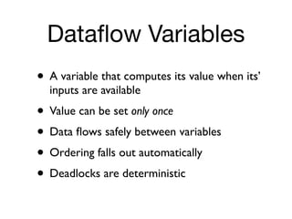 Dataﬂow Variables
• A variable that computes its value when its’
  inputs are available
• Value can be set only once
• Data ﬂows safely between variables
• Ordering falls out automatically
• Deadlocks are deterministic
 