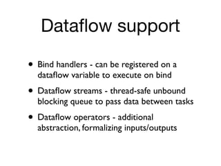 Dataﬂow support

• Bind handlers - can be registered on a
  dataﬂow variable to execute on bind
• Dataﬂow streams - thread-safe unbound
  blocking queue to pass data between tasks
• Dataﬂow operators - additional
  abstraction, formalizing inputs/outputs
 
