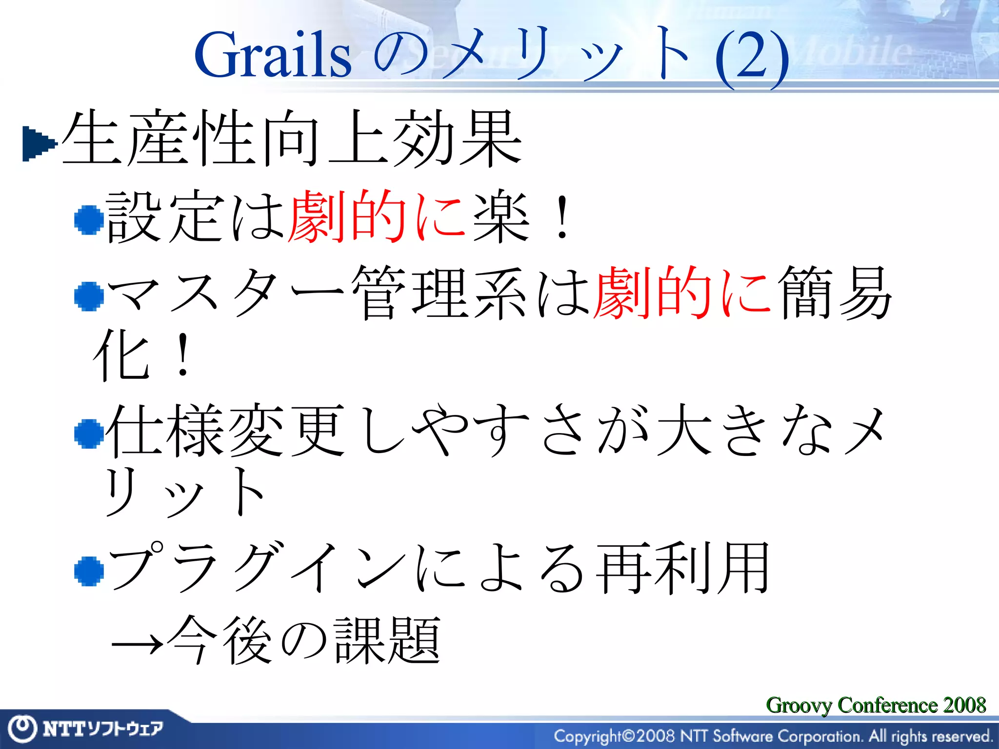 Grails のメリット (2) 生産性向上効果 設定は 劇的に 楽！ マスター管理系は 劇的に 簡易化！ 仕様変更しやすさが大きなメリット プラグインによる再利用 今後の課題 