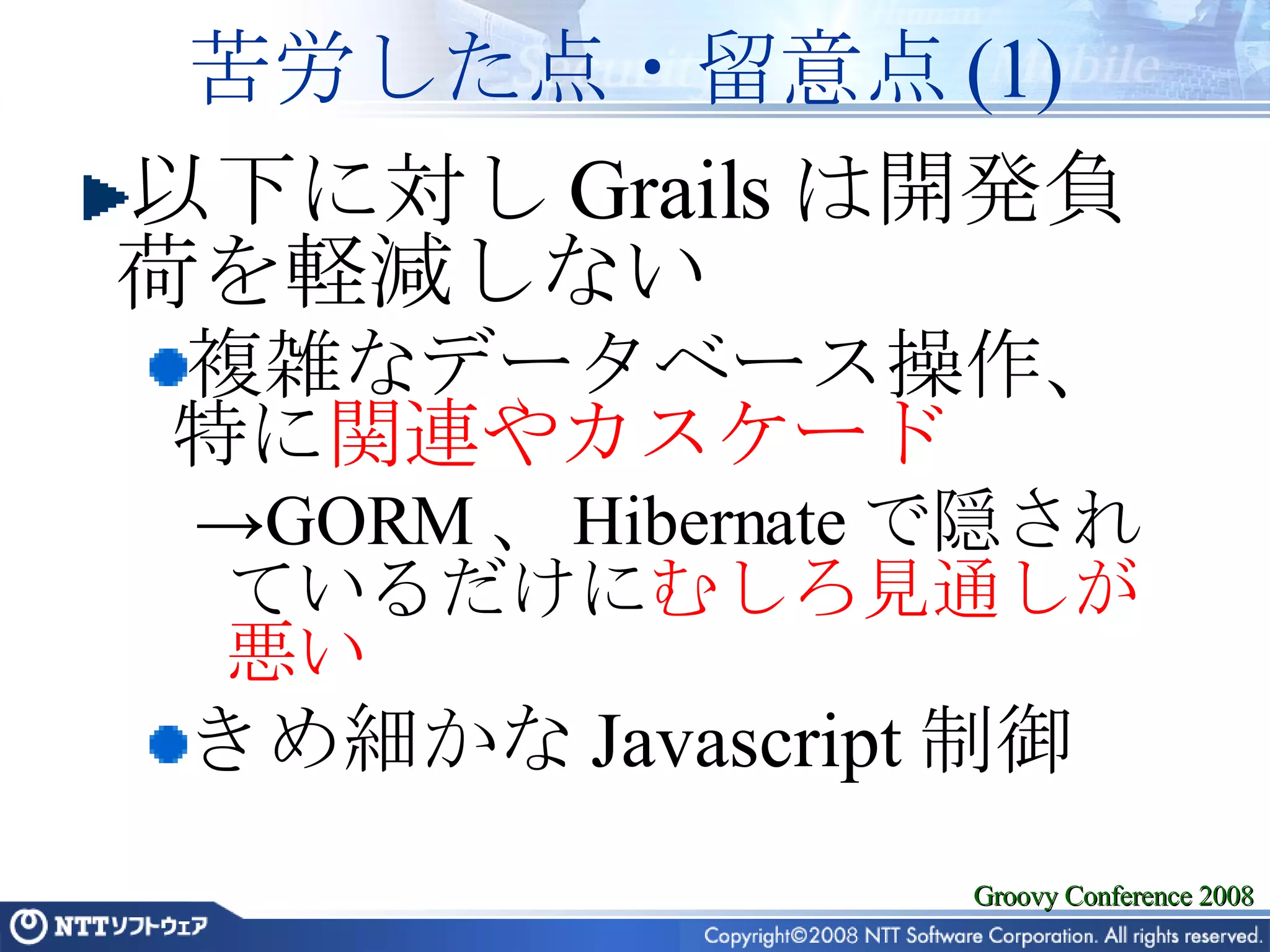 苦労した点・留意点 (1) 以下に対し Grails は開発負荷を軽減しない 複雑なデータベース操作、特に 関連やカスケード GORM 、 Hibernate で隠されているだけに むしろ見通しが悪い きめ細かな Javascript 制御 