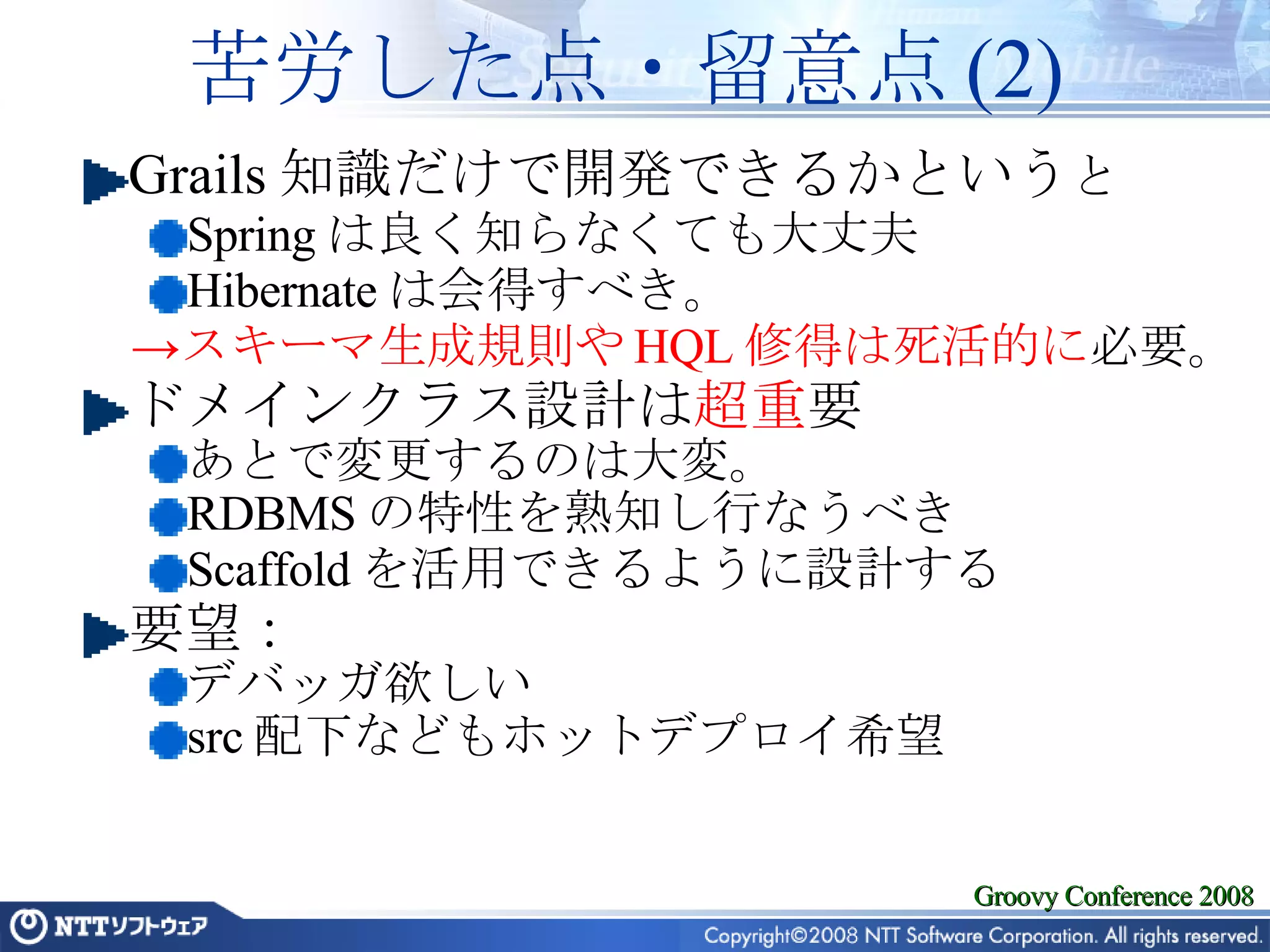 苦労した点・留意点 (2) Grails 知識だけで開発できるかという と Spring は良く知らなくても大丈夫 Hibernate は会得すべき。 スキーマ生成規則や HQL 修得は死活的に 必要。 ドメインクラス設計は 超重 要 あとで変更するのは大変。 RDBMS の特性を熟知し行なうべき Scaffold を活用できるように設計する 要望： デバッガ欲しい src 配下などもホットデプロイ希望 