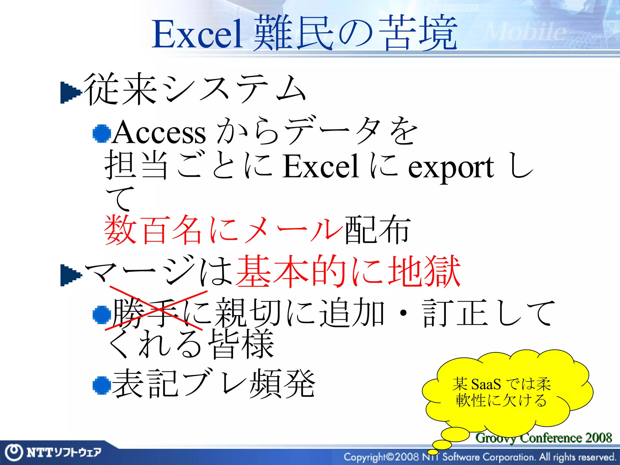 Excel 難民の苦境 従来システム Access からデータを 担当ごとに Excel に export して 数百名にメール 配布 マージは 基本的に地獄 勝手に親切に追加・訂正してくれる皆様 表記ブレ頻発 某 SaaS では柔軟性に欠ける 