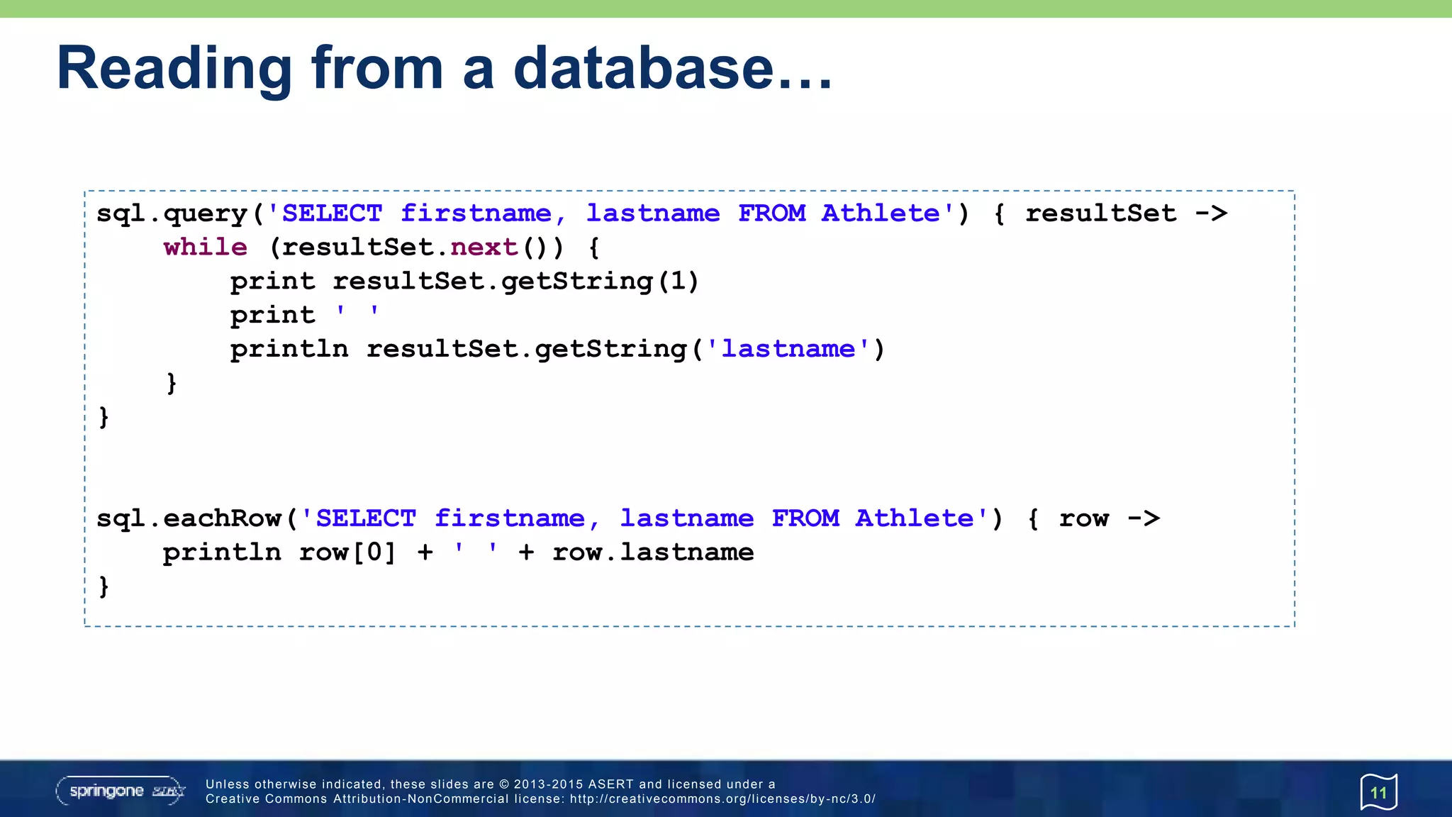 …Reading from a database
11
def first = sql.firstRow('SELECT lastname, dateOfBirth FROM Athlete')
def firstString = first.toMapString().toLowerCase()
assert firstString == '[lastname:tergat, dateofbirth:1969-06-17]'
List athletes = sql.rows('SELECT firstname, lastname FROM Athlete')
println "There are ${athletes.size()} Athletes:"
println athletes.collect { "$it.FIRSTNAME ${it[-1]}" }.join(", ")
assert sql.firstRow('SELECT COUNT(*) as num FROM Athlete').num == 3
 