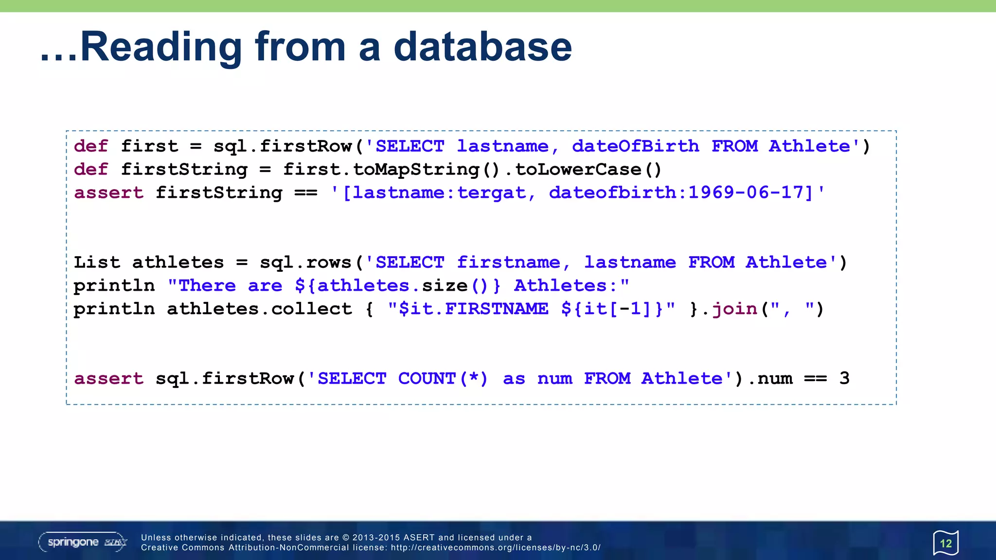 Invoking Stored Procedures…
12
def FULL_DLL = '''
DROP TABLE Athlete IF EXISTS;
CREATE TABLE Athlete (
athleteId INTEGER GENERATED BY DEFAULT AS IDENTITY,
firstname VARCHAR(64),
lastname VARCHAR(64),
dateOfBirth DATE
);
DROP INDEX idx IF EXISTS;
CREATE INDEX idx ON Athlete (athleteId);
DROP TABLE Run IF EXISTS;
CREATE TABLE Run (
runId INTEGER GENERATED BY DEFAULT AS IDENTITY,
distance INTEGER, -- in meters
time INTEGER, -- in seconds
venue VARCHAR(64),
when TIMESTAMP,
fkAthlete INTEGER,
CONSTRAINT fk FOREIGN KEY (fkAthlete)
REFERENCES Athlete (athleteId) ON DELETE CASCADE
);
'''
sql.execute FULL_DLL
Advanced
Athlete
athleteId
firstname
lastname
dateOfBirth
Run
runId
distance
time
venue
when
fkAthlete
 