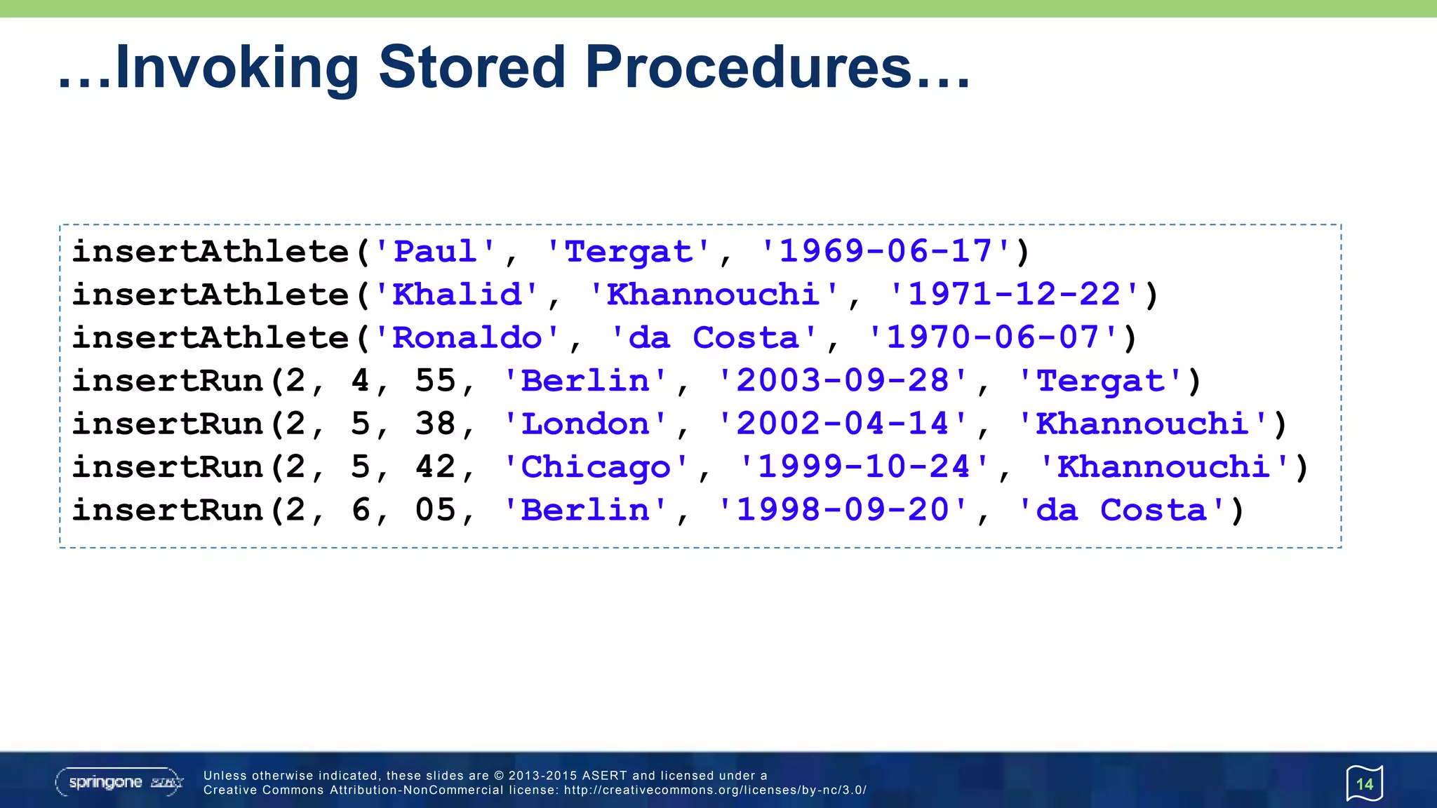 …Invoking Stored Procedures…
14
db.execute '''
CREATE FUNCTION SELECT_ATHLETE_RUN ()
RETURNS TABLE (lastname VARCHAR(64), venue VARCHAR(64), whenRun DATE)
READS SQL DATA
RETURN TABLE (
select Athlete.lastname, Run.venue, Run.whenRun
from Athlete, Run
where Athlete.athleteId = Run.fkAthlete
order by whenRun
)
'''
db.eachRow('CALL SELECT_ATHLETE_RUN()') {
println "$it.lastname $it.venue $it.whenRun"
} da Costa Berlin 1998-09-20
Khannouchi Chicago 1999-10-24
Khannouchi London 2002-04-14
Tergat Berlin 2003-09-28
 