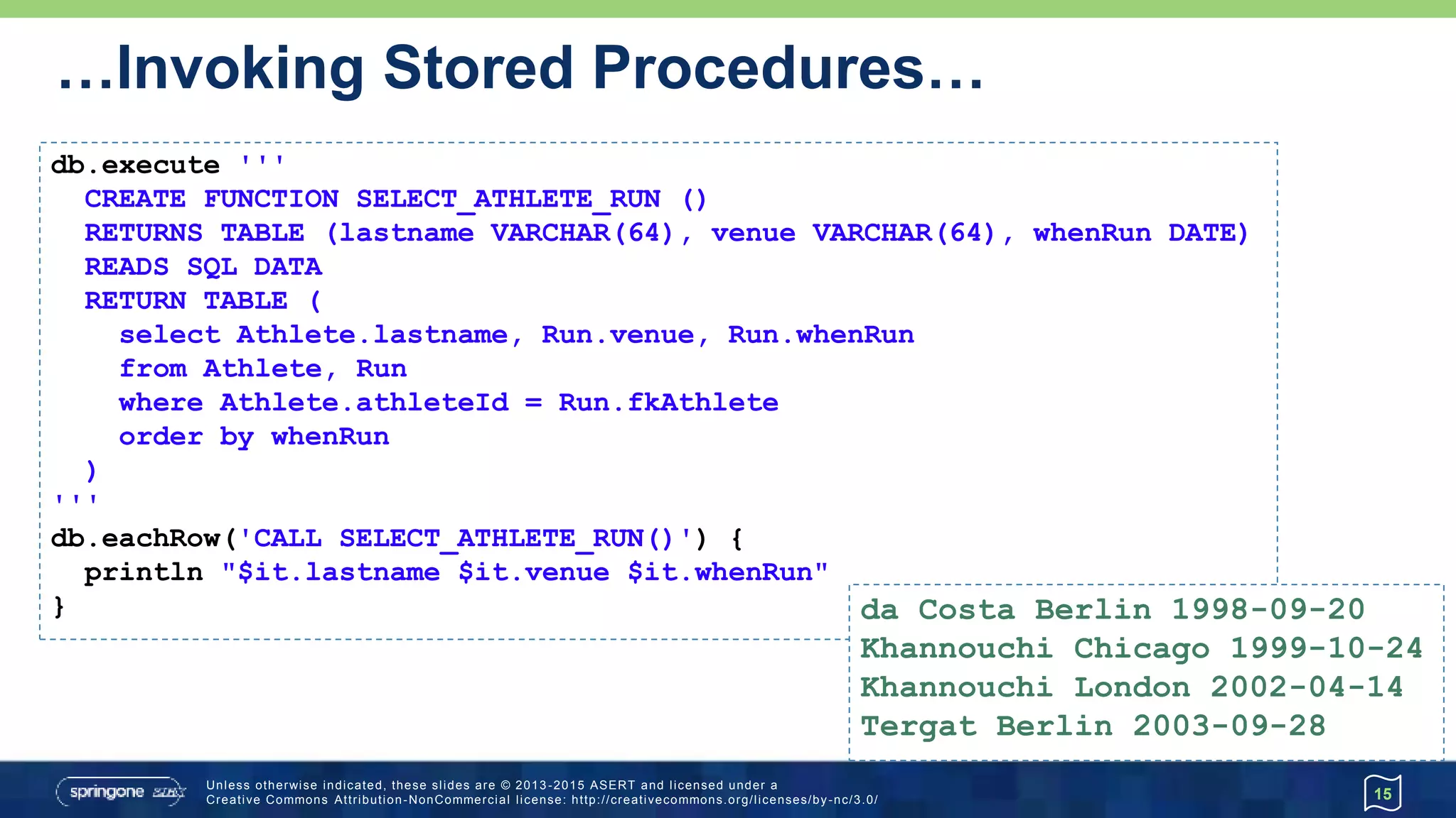 …Invoking Stored Procedures…
15
db.execute '''
CREATE FUNCTION FULL_NAME (p_lastname VARCHAR(64))
RETURNS VARCHAR(100)
READS SQL DATA
BEGIN ATOMIC
declare ans VARCHAR(100);
SELECT CONCAT(firstname, ' ', lastname) INTO ans
FROM Athlete WHERE lastname = p_lastname;
return ans;
END
'''
assert db.firstRow("{? = call FULL_NAME(?)}", ['Tergat'])[0] == 'Paul Tergat'
 