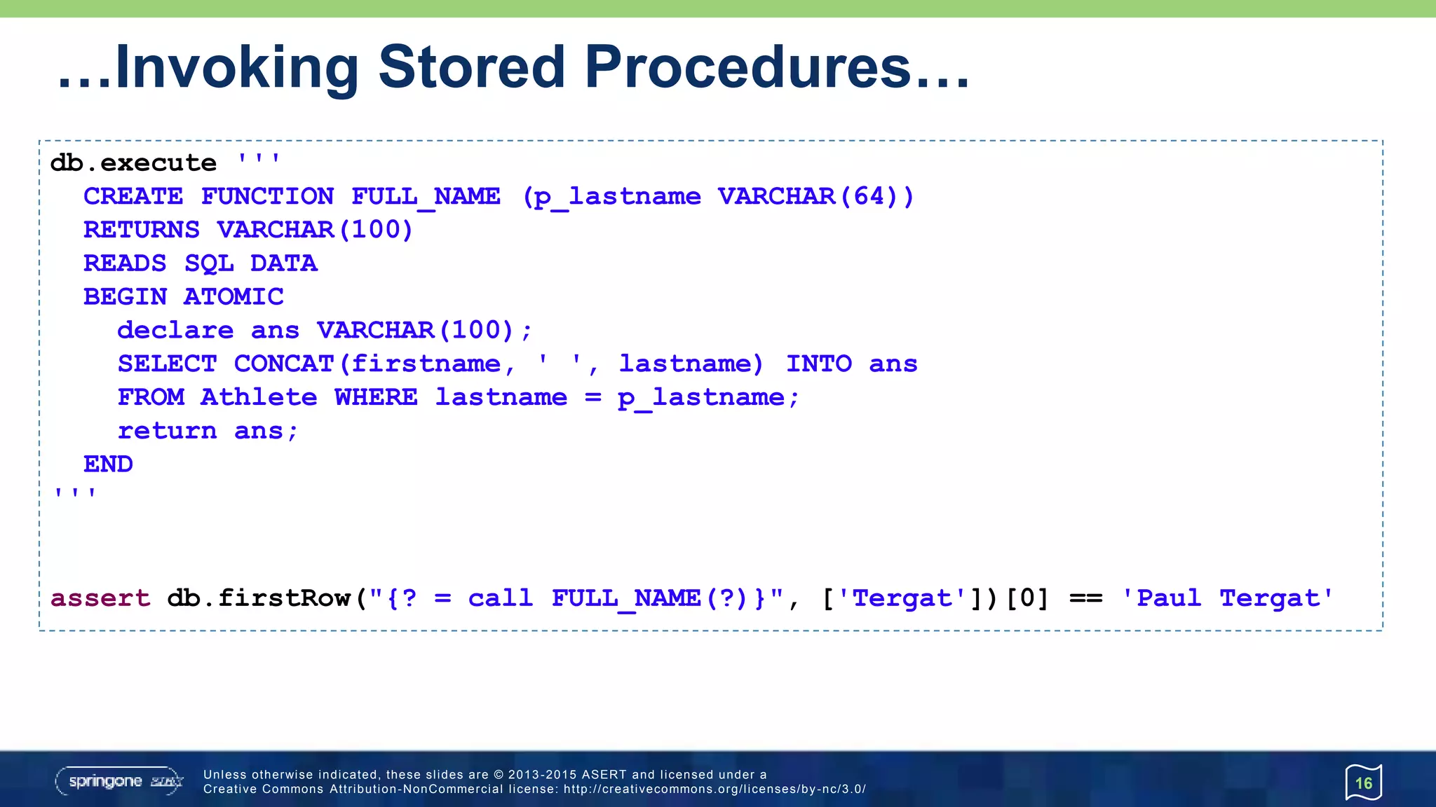 …Invoking Stored Procedures
16
db.execute '''
CREATE PROCEDURE CONCAT_NAME (OUT fullname VARCHAR(100),
IN first VARCHAR(50), IN last VARCHAR(50))
BEGIN ATOMIC
SET fullname = CONCAT(first, ' ', last);
END
'''
db.call("{call CONCAT_NAME(?, ?, ?)}", [Sql.VARCHAR, 'Paul', 'Tergat']) {
fullname -> assert fullname == 'Paul Tergat'
}
 