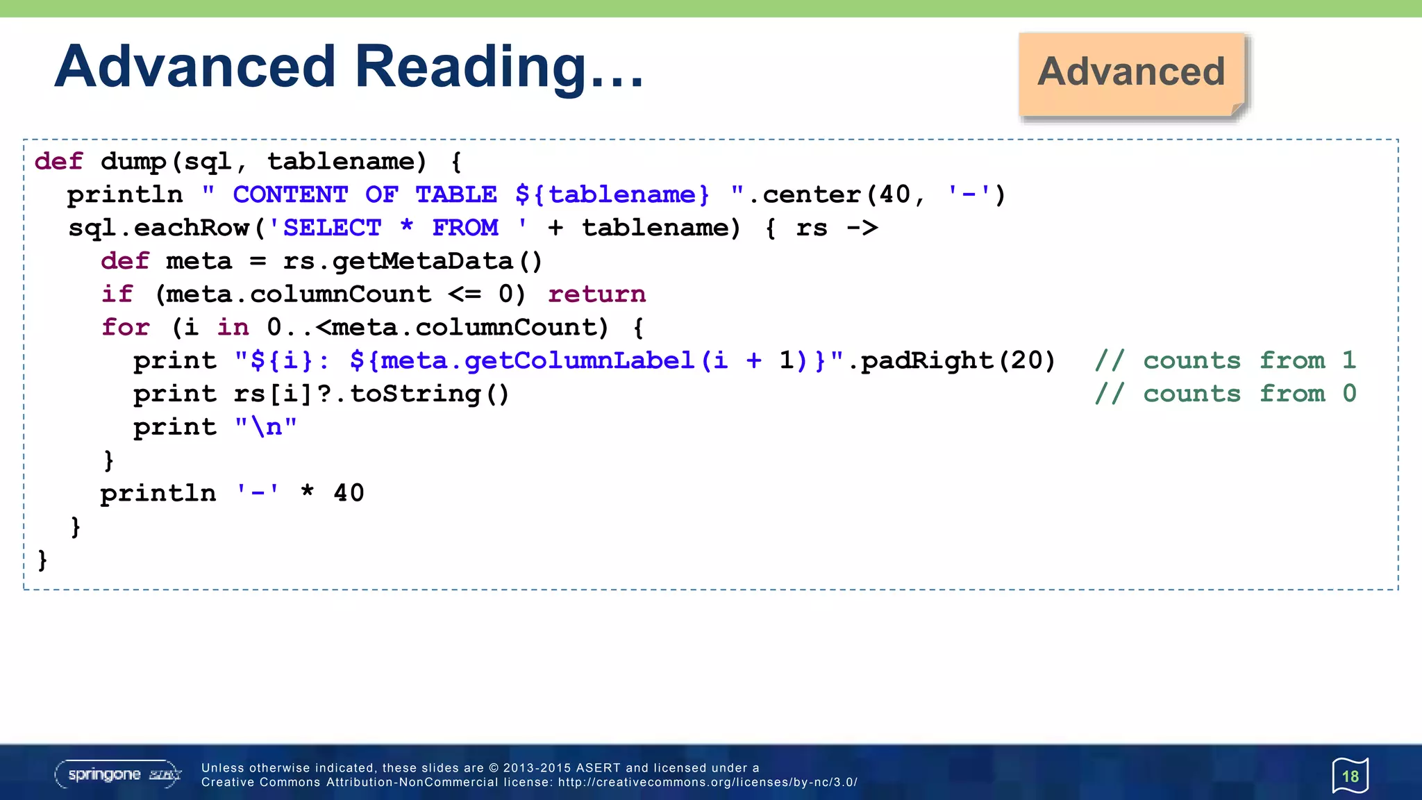 …Advanced Reading…
18
def dump(sql, tablename) {
println " CONTENT OF TABLE ${tablename} ".center(40, '-')
sql.eachRow('SELECT * FROM ' + tablename) { rs ->
def meta = rs.getMetaData()
if (meta.columnCount <= 0) return
for (i in 0..<meta.columnCount) {
print "${i}: ${meta.getColumnLabel(i + 1)}".padRight(20) // counts from 1
print rs[i]?.toString() // counts from 0
print "n"
}
println '-' * 40
}
} ----------------------- CONTENT OF TABLE Athlete -----------------------
ATHLETEID FIRSTNAME LASTNAME DATEOFBIRTH
------------------------------------------------------------------------
1 Paul Tergat 1969-06-17
2 Khalid Khannouchi 1971-12-22
3 Ronaldo da Costa 1970-06-07
 
