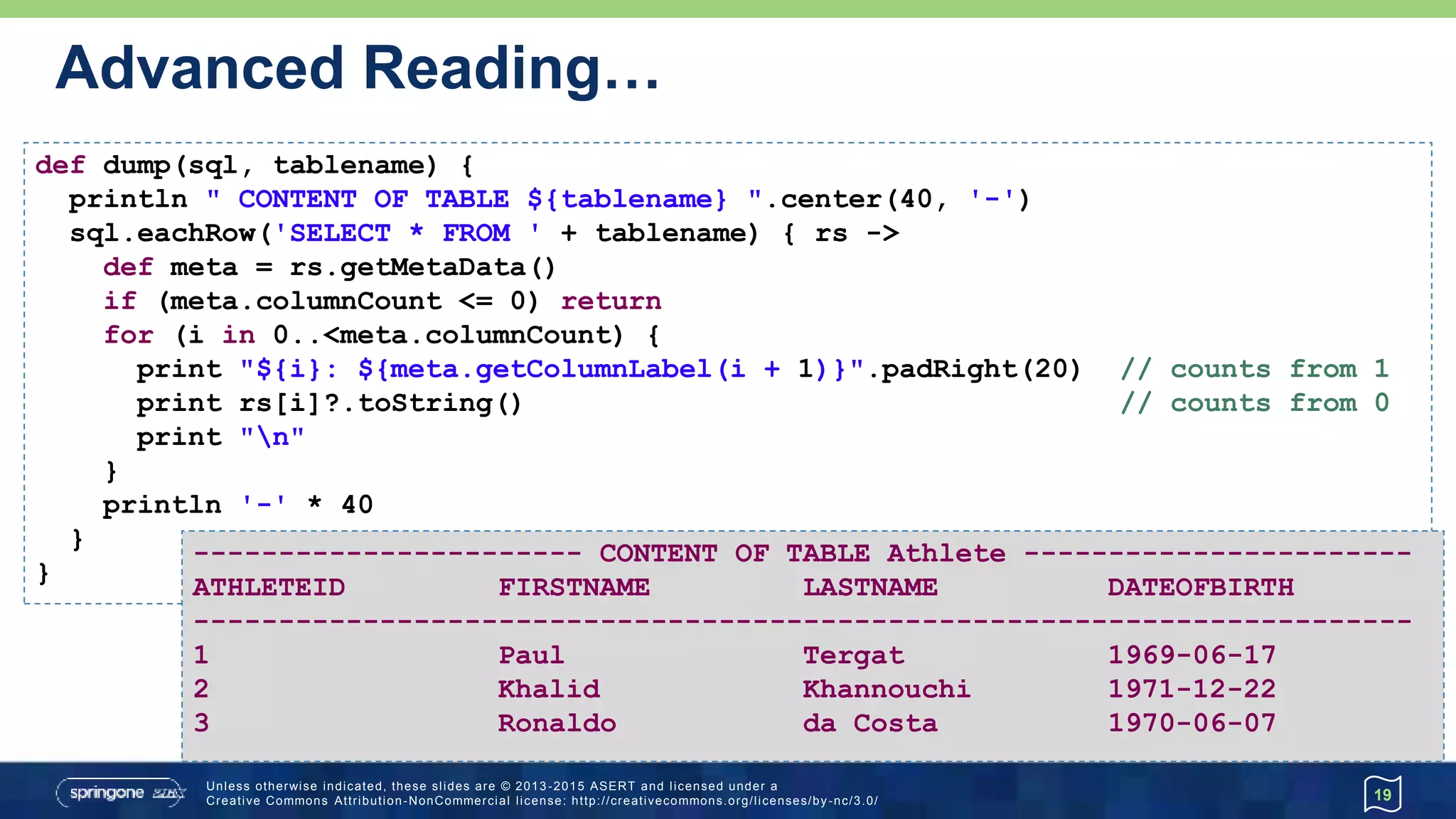 …Advanced Reading…
19
def dump2(sql, tablename) {
def printColNames = { meta ->
def width = meta.columnCount * 18
println " CONTENT OF TABLE ${tablename} ".center(width, '-')
(1..meta.columnCount).each {
print meta.getColumnLabel(it).padRight(18)
}
println()
println '-' * width
}
def printRow = { row ->
row.toRowResult().values().each {
print it.toString().padRight(18) }
println()
}
sql.eachRow('SELECT * FROM ' + tablename, printColNames, printRow)
}
metadata
closure
 