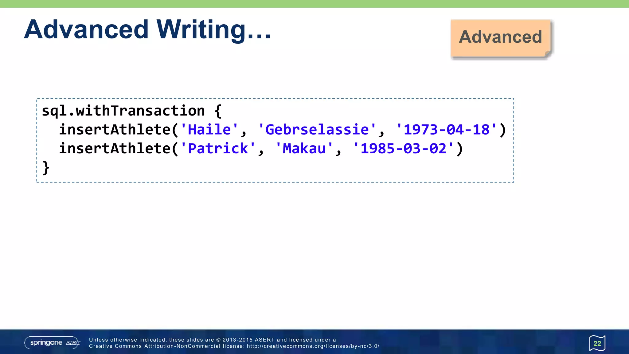 …Advanced Writing…
• Batching of ad-hoc SQL statements
22
sql.execute "delete from Athlete where lastname = 'Tergat'"
sql.withBatch { stmt ->
stmt.addBatch '''
INSERT INTO Athlete (firstname, lastname, dateOfBirth)
VALUES ('Paul', 'Tergat', '1969-06-17')'''
stmt.addBatch """
INSERT INTO Run (distance, time, venue, when, fkAthlete)
SELECT 42195, ${2*60*60+4*60+55}, 'Berlin', '2003-09-28',
athleteId FROM Athlete WHERE lastname='Tergat'"""
}
//22/04/2013 6:34:59 AM groovy.sql.BatchingStatementWrapper processResult
//FINE: Successfully executed batch with 2 command(s)
 
