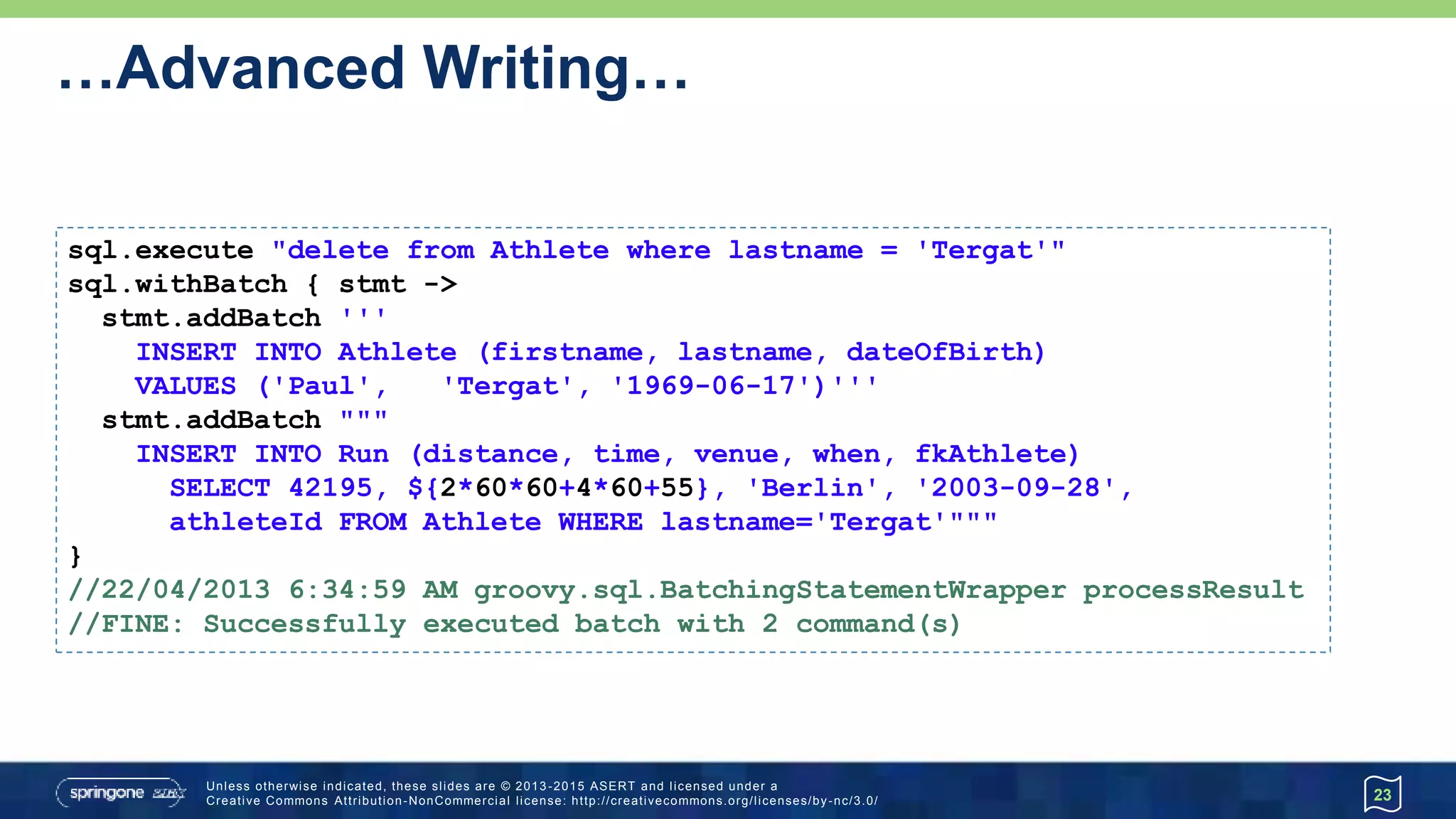 …Advanced Writing…
• Batching with a prepared statement
23
def qry = 'INSERT INTO Athlete (firstname, lastname, dateOfBirth) VALUES (?,?,?);'
sql.withBatch(3, qry) { ps ->
ps.addBatch('Paula', 'Radcliffe', '1973-12-17')
ps.addBatch('Catherine', 'Ndereba', '1972-07-21')
ps.addBatch('Naoko', 'Takahashi', '1972-05-06')
ps.addBatch('Tegla', 'Loroupe', '1973-05-09')
ps.addBatch('Ingrid', 'Kristiansen', '1956-03-21')
}
// If logging is turned on:
// 20/04/2013 2:18:10 AM groovy.sql.BatchingStatementWrapper processResult
// FINE: Successfully executed batch with 3 command(s)
// 20/04/2013 2:18:10 AM groovy.sql.BatchingStatementWrapper processResult
// FINE: Successfully executed batch with 2 command(s)
 