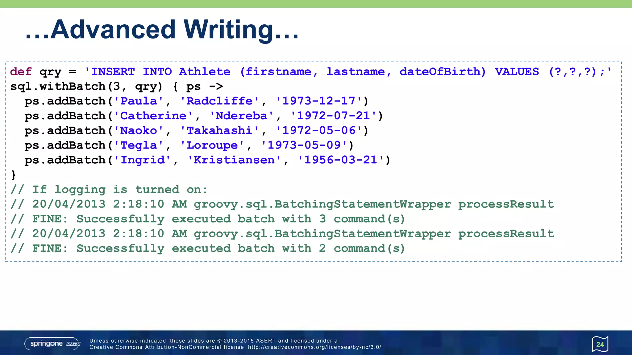 …Advanced Writing
• Named parameters (two variants) and named-ordinal parameters
24
@Canonical class Athlete { String first, last, dob }
def ndereba = new Athlete('Catherine', 'Ndereba', '1972-07-21')
def takahashi = new Athlete('Naoko', 'Takahashi')
def takahashiExtra = [dob: '1972-05-06']
def loroupe = [first: 'Tegla', last: 'Loroupe', dob: '1973-05-09']
def insertPrefix = 'INSERT INTO Athlete (firstname, lastname, dateOfBirth) VALUES '
sql.execute insertPrefix + ' (?.first,?.last,?.dob)', ndereba
sql.execute insertPrefix + ' (?1.first,?1.last,?2.dob)', takahashi, takahashiExtra
sql.execute insertPrefix + ' (:first,:last,:dob)', loroupe
sql.execute insertPrefix + ' (:first,:last,:dob)', first: 'Ingrid',
last: 'Kristiansen', dob: '1956-03-21'
 