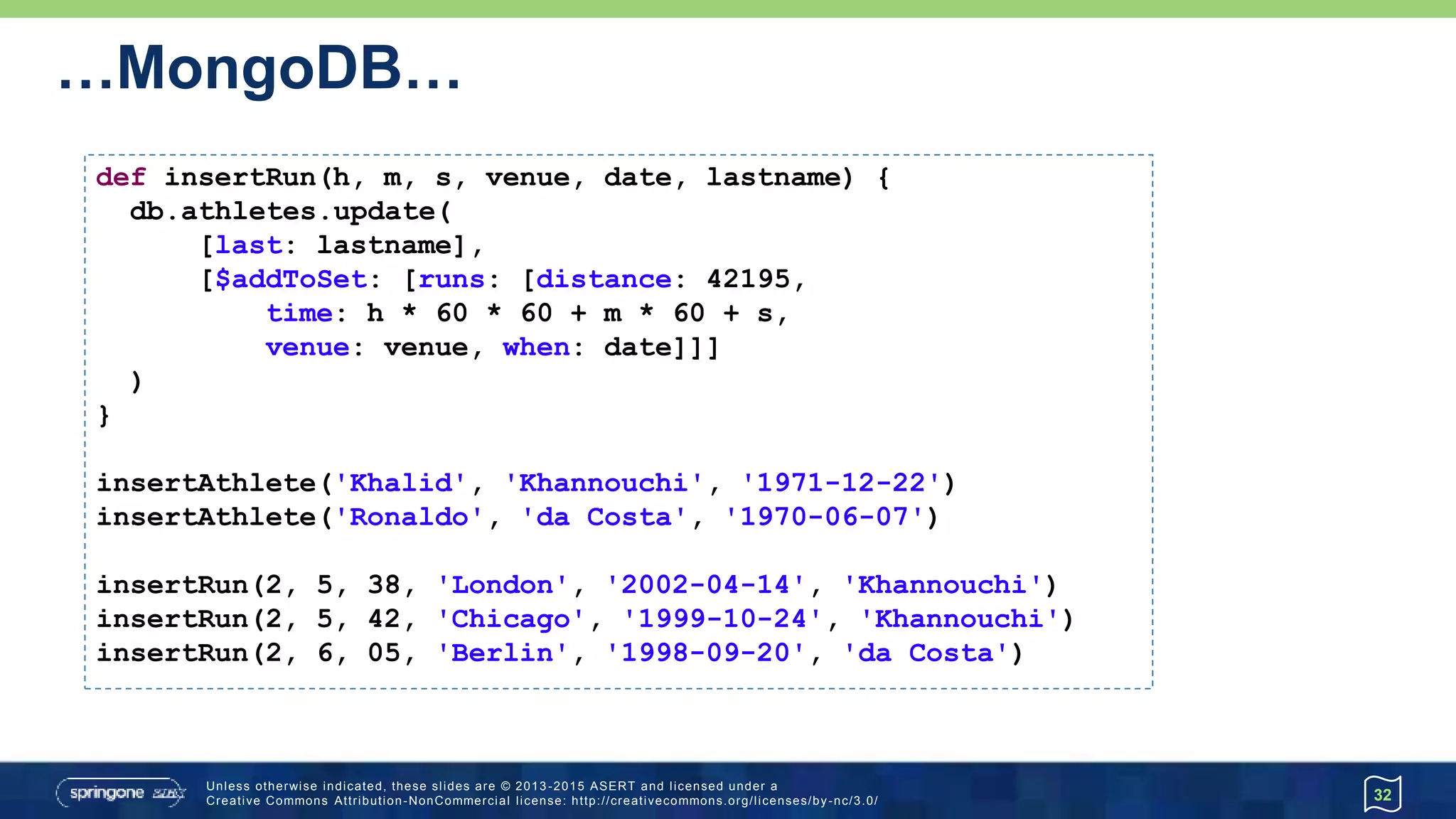 …MongoDB…
32
def insertRun(h, m, s, venue, date, lastname) {
db.athletes.update(
[last: lastname],
[$addToSet: [runs: [distance: 42195,
time: h * 60 * 60 + m * 60 + s,
venue: venue, when: date]]]
)
}
insertAthlete('Khalid', 'Khannouchi', '1971-12-22')
insertAthlete('Ronaldo', 'da Costa', '1970-06-07')
insertRun(2, 5, 38, 'London', '2002-04-14', 'Khannouchi')
insertRun(2, 5, 42, 'Chicago', '1999-10-24', 'Khannouchi')
insertRun(2, 6, 05, 'Berlin', '1998-09-20', 'da Costa')
 