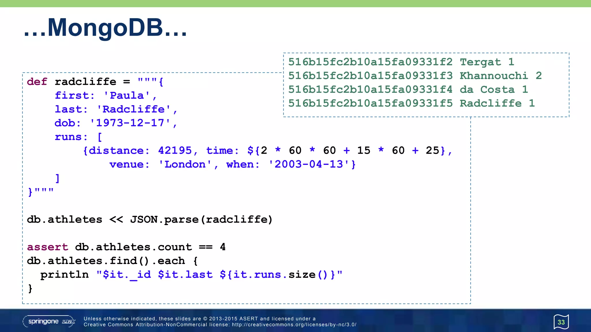 …MongoDB…
33
def radcliffe = """{
first: 'Paula',
last: 'Radcliffe',
dob: '1973-12-17',
runs: [
{distance: 42195, time: ${2 * 60 * 60 + 15 * 60 + 25},
venue: 'London', when: '2003-04-13'}
]
}"""
db.athletes << JSON.parse(radcliffe)
assert db.athletes.count == 4
db.athletes.find().each {
println "$it._id $it.last ${it.runs.size()}"
}
516b15fc2b10a15fa09331f2 Tergat 1
516b15fc2b10a15fa09331f3 Khannouchi 2
516b15fc2b10a15fa09331f4 da Costa 1
516b15fc2b10a15fa09331f5 Radcliffe 1
 