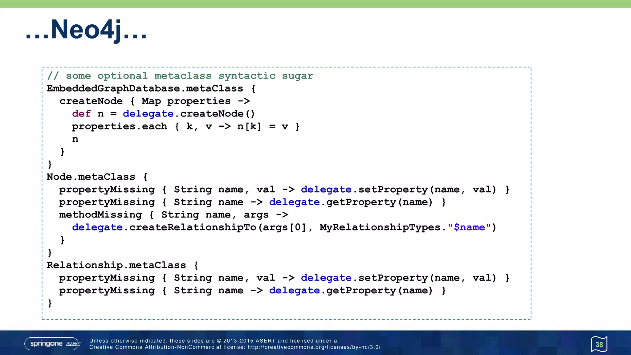 …Neo4j…
38
// some optional metaclass syntactic sugar
EmbeddedGraphDatabase.metaClass {
createNode { Map properties ->
def n = delegate.createNode()
properties.each { k, v -> n[k] = v }
n
}
}
Node.metaClass {
propertyMissing { String name, val -> delegate.setProperty(name, val) }
propertyMissing { String name -> delegate.getProperty(name) }
methodMissing { String name, args ->
delegate.createRelationshipTo(args[0], MyRelationshipTypes."$name")
}
}
Relationship.metaClass {
propertyMissing { String name, val -> delegate.setProperty(name, val) }
propertyMissing { String name -> delegate.getProperty(name) }
}
 