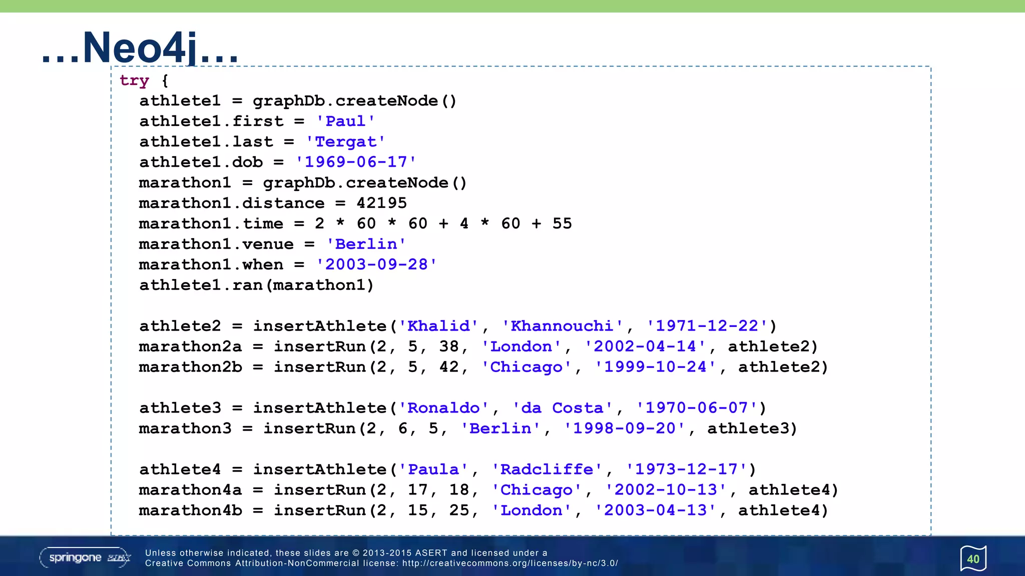 …Neo4j…
40
try {
athlete1 = graphDb.createNode()
athlete1.first = 'Paul'
athlete1.last = 'Tergat'
athlete1.dob = '1969-06-17'
marathon1 = graphDb.createNode()
marathon1.distance = 42195
marathon1.time = 2 * 60 * 60 + 4 * 60 + 55
marathon1.venue = 'Berlin'
marathon1.when = '2003-09-28'
athlete1.won(marathon1)
athlete2 = insertAthlete('Khalid', 'Khannouchi', '1971-12-22')
marathon2a = insertRecord(2, 5, 38, 'London', '2002-04-14', athlete2)
marathon2b = insertRecord(2, 5, 42, 'Chicago', '1999-10-24', athlete2)
athlete3 = insertAthlete('Ronaldo', 'da Costa', '1970-06-07')
marathon3 = insertRecord(2, 6, 5, 'Berlin', '1998-09-20', athlete3)
athlete4 = insertAthlete('Paula', 'Radcliffe', '1973-12-17')
marathon4a = insertRecord(2, 17, 18, 'Chicago', '2002-10-13', athlete4)
marathon4b = insertRecord(2, 15, 25, 'London', '2003-04-13', athlete4)
 