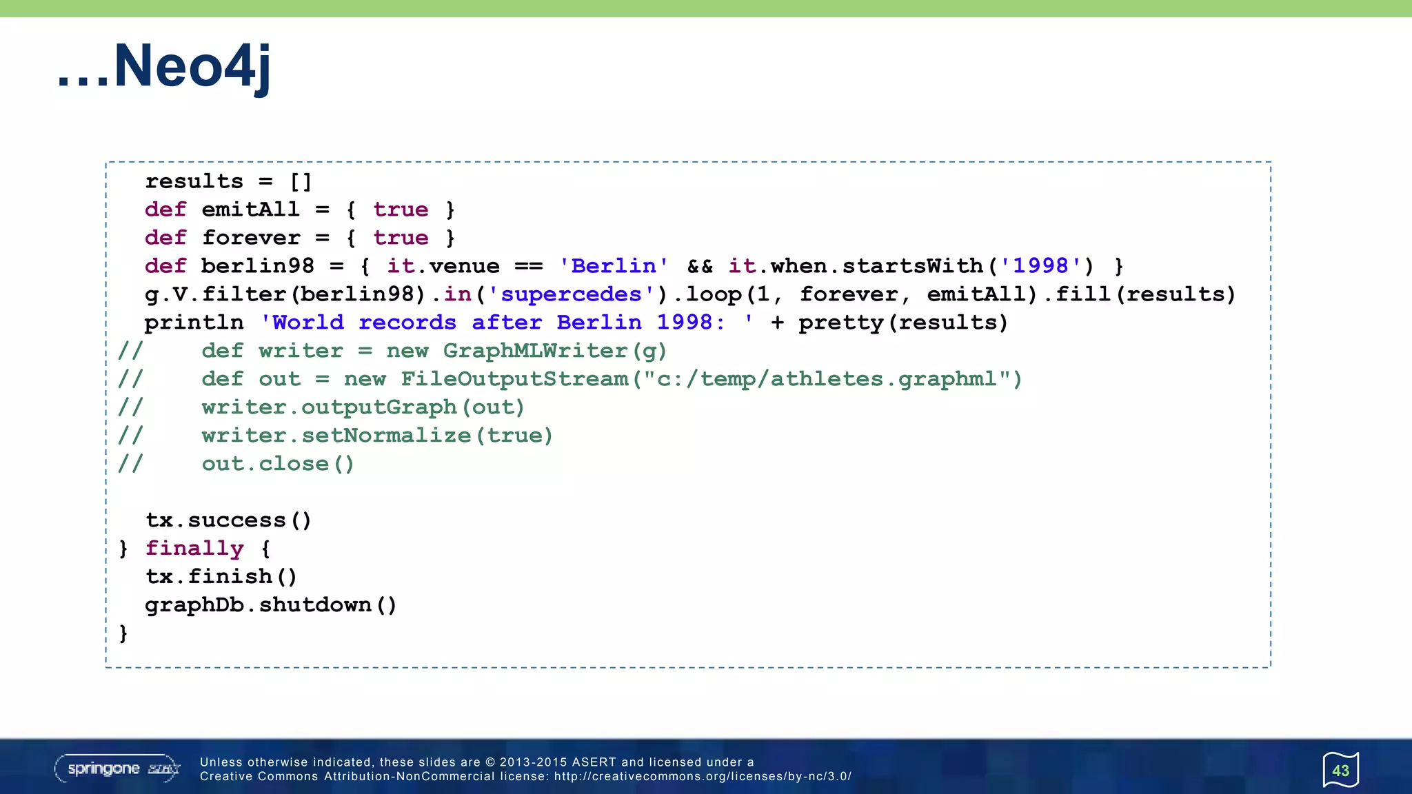 …Neo4j
43
results = []
def emitAll = { true }
def forever = { true }
def berlin98 = { it.venue == 'Berlin' && it.when.startsWith('1998') }
g.V.filter(berlin98).in('supercedes').loop(1, forever, emitAll).fill(results)
println 'World records after Berlin 1998: ' + pretty(results)
// def writer = new GraphMLWriter(g)
// def out = new FileOutputStream("c:/temp/athletes.graphml")
// writer.outputGraph(out)
// writer.setNormalize(true)
// out.close()
tx.success()
} finally {
tx.finish()
graphDb.shutdown()
}
 