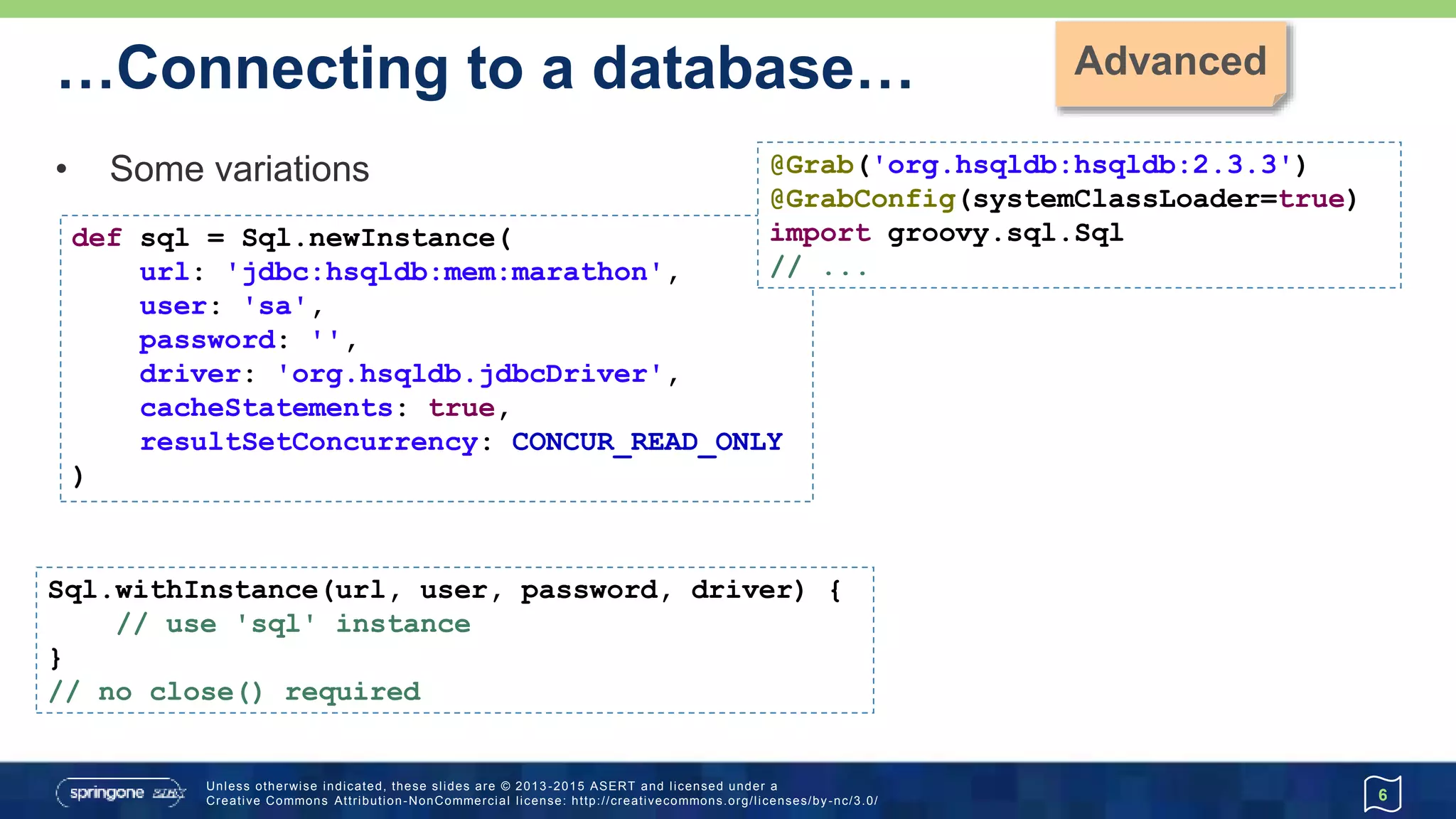 …Connecting to a database…
• new Sql() constructor
• if you have a DataSource or existing Connection or Sql instance
• Likely to be the preferred approach with JDK9 Jigsaw
6
import groovy.sql.Sql
import org.hsqldb.jdbc.JDBCDataSource
def dataSource = new JDBCDataSource(
database: 'jdbc:hsqldb:mem:marathon',
user: 'sa', password: '')
def sql = new Sql(dataSource)
// use 'sql' instance
sql.close()
 