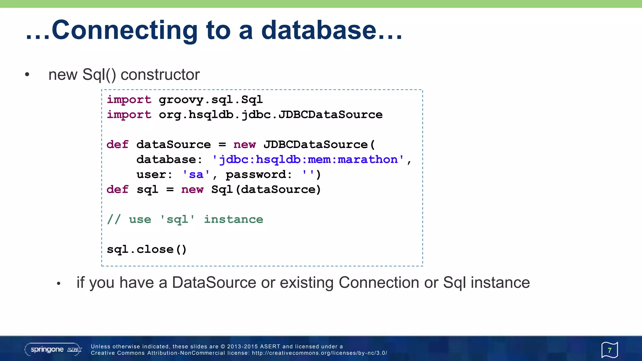 …Connecting to a database
• new Sql() constructor (cont'd)
7
@Grab('org.hsqldb:hsqldb:2.3.3')
@Grab('commons-dbcp:commons-dbcp:1.4')
import groovy.sql.Sql
import org.apache.commons.dbcp.BasicDataSource
def url = 'jdbc:hsqldb:mem:marathon'
def driver = 'org.hsqldb.jdbcDriver'
def dataSource = new BasicDataSource(
driverClassName: driver, url: url,
username: 'sa', password: '')
def sql = new Sql(dataSource)
// use 'sql' instance
sql.close()
Advanced
 