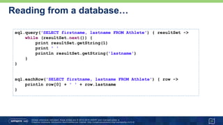 …Reading from a database
11
def first = sql.firstRow('SELECT lastname, dateOfBirth FROM Athlete')
def firstString = first.toMapString().toLowerCase()
assert firstString == '[lastname:tergat, dateofbirth:1969-06-17]'
List athletes = sql.rows('SELECT firstname, lastname FROM Athlete')
println "There are ${athletes.size()} Athletes:"
println athletes.collect { "$it.FIRSTNAME ${it[-1]}" }.join(", ")
assert sql.firstRow('SELECT COUNT(*) as num FROM Athlete').num == 3
 