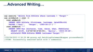 …Advanced Writing…
• Batching with a prepared statement
23
def qry = 'INSERT INTO Athlete (firstname, lastname, dateOfBirth) VALUES (?,?,?);'
sql.withBatch(3, qry) { ps ->
ps.addBatch('Paula', 'Radcliffe', '1973-12-17')
ps.addBatch('Catherine', 'Ndereba', '1972-07-21')
ps.addBatch('Naoko', 'Takahashi', '1972-05-06')
ps.addBatch('Tegla', 'Loroupe', '1973-05-09')
ps.addBatch('Ingrid', 'Kristiansen', '1956-03-21')
}
// If logging is turned on:
// 20/04/2013 2:18:10 AM groovy.sql.BatchingStatementWrapper processResult
// FINE: Successfully executed batch with 3 command(s)
// 20/04/2013 2:18:10 AM groovy.sql.BatchingStatementWrapper processResult
// FINE: Successfully executed batch with 2 command(s)
 