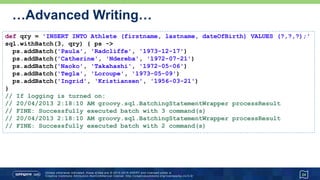 …Advanced Writing
• Named parameters (two variants) and named-ordinal parameters
24
@Canonical class Athlete { String first, last, dob }
def ndereba = new Athlete('Catherine', 'Ndereba', '1972-07-21')
def takahashi = new Athlete('Naoko', 'Takahashi')
def takahashiExtra = [dob: '1972-05-06']
def loroupe = [first: 'Tegla', last: 'Loroupe', dob: '1973-05-09']
def insertPrefix = 'INSERT INTO Athlete (firstname, lastname, dateOfBirth) VALUES '
sql.execute insertPrefix + ' (?.first,?.last,?.dob)', ndereba
sql.execute insertPrefix + ' (?1.first,?1.last,?2.dob)', takahashi, takahashiExtra
sql.execute insertPrefix + ' (:first,:last,:dob)', loroupe
sql.execute insertPrefix + ' (:first,:last,:dob)', first: 'Ingrid',
last: 'Kristiansen', dob: '1956-03-21'
 