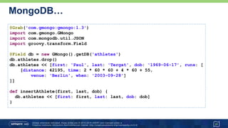 MongoDB…
31
@Grab('com.gmongo:gmongo:1.3')
import com.gmongo.GMongo
import com.mongodb.util.JSON
import groovy.transform.Field
@Field db = new GMongo().getDB('athletes')
db.athletes.drop()
db.athletes << [first: 'Paul', last: 'Tergat', dob: '1969-06-17', runs: [
[distance: 42195, time: 2 * 60 * 60 + 4 * 60 + 55,
venue: 'Berlin', when: '2003-09-28']
]]
def insertAthlete(first, last, dob) {
db.athletes << [first: first, last: last, dob: dob]
}
 
