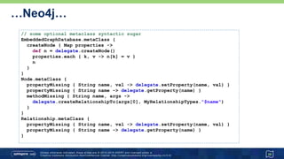 …Neo4j…
38
// some optional metaclass syntactic sugar
EmbeddedGraphDatabase.metaClass {
createNode { Map properties ->
def n = delegate.createNode()
properties.each { k, v -> n[k] = v }
n
}
}
Node.metaClass {
propertyMissing { String name, val -> delegate.setProperty(name, val) }
propertyMissing { String name -> delegate.getProperty(name) }
methodMissing { String name, args ->
delegate.createRelationshipTo(args[0], MyRelationshipTypes."$name")
}
}
Relationship.metaClass {
propertyMissing { String name, val -> delegate.setProperty(name, val) }
propertyMissing { String name -> delegate.getProperty(name) }
}
 