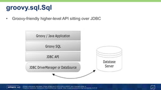 Connecting to a database…
• Sql.newInstance
• assumes driver is on the classpath
• other newInstance variants available
4
import groovy.sql.Sql
def url = 'jdbc:hsqldb:mem:marathon'
def user = 'sa'
def password = ''
def driver = 'org.hsqldb.jdbcDriver'
def sql = Sql.newInstance(url, user, password, driver)
// use 'sql' instance
sql.close()
 