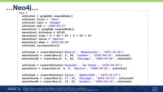 …Neo4j…
40
try {
athlete1 = graphDb.createNode()
athlete1.first = 'Paul'
athlete1.last = 'Tergat'
athlete1.dob = '1969-06-17'
marathon1 = graphDb.createNode()
marathon1.distance = 42195
marathon1.time = 2 * 60 * 60 + 4 * 60 + 55
marathon1.venue = 'Berlin'
marathon1.when = '2003-09-28'
athlete1.won(marathon1)
athlete2 = insertAthlete('Khalid', 'Khannouchi', '1971-12-22')
marathon2a = insertRecord(2, 5, 38, 'London', '2002-04-14', athlete2)
marathon2b = insertRecord(2, 5, 42, 'Chicago', '1999-10-24', athlete2)
athlete3 = insertAthlete('Ronaldo', 'da Costa', '1970-06-07')
marathon3 = insertRecord(2, 6, 5, 'Berlin', '1998-09-20', athlete3)
athlete4 = insertAthlete('Paula', 'Radcliffe', '1973-12-17')
marathon4a = insertRecord(2, 17, 18, 'Chicago', '2002-10-13', athlete4)
marathon4b = insertRecord(2, 15, 25, 'London', '2003-04-13', athlete4)
 