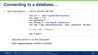 …Connecting to a database…
• Some variations
5
Advanced
def sql = Sql.newInstance(
url: 'jdbc:hsqldb:mem:marathon',
user: 'sa',
password: '',
driver: 'org.hsqldb.jdbcDriver',
cacheStatements: true,
resultSetConcurrency: CONCUR_READ_ONLY
)
Sql.withInstance(url, user, password, driver) {
// use 'sql' instance
}
// no close() required
@Grab('org.hsqldb:hsqldb:2.3.3')
@GrabConfig(systemClassLoader=true)
import groovy.sql.Sql
// ...
 