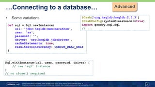 …Connecting to a database…
• new Sql() constructor
• if you have a DataSource or existing Connection or Sql instance
• Likely to be the preferred approach with JDK9 Jigsaw
6
import groovy.sql.Sql
import org.hsqldb.jdbc.JDBCDataSource
def dataSource = new JDBCDataSource(
database: 'jdbc:hsqldb:mem:marathon',
user: 'sa', password: '')
def sql = new Sql(dataSource)
// use 'sql' instance
sql.close()
 