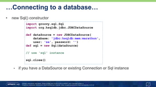 …Connecting to a database
• new Sql() constructor (cont'd)
7
@Grab('org.hsqldb:hsqldb:2.3.3')
@Grab('commons-dbcp:commons-dbcp:1.4')
import groovy.sql.Sql
import org.apache.commons.dbcp.BasicDataSource
def url = 'jdbc:hsqldb:mem:marathon'
def driver = 'org.hsqldb.jdbcDriver'
def dataSource = new BasicDataSource(
driverClassName: driver, url: url,
username: 'sa', password: '')
def sql = new Sql(dataSource)
// use 'sql' instance
sql.close()
Advanced
 