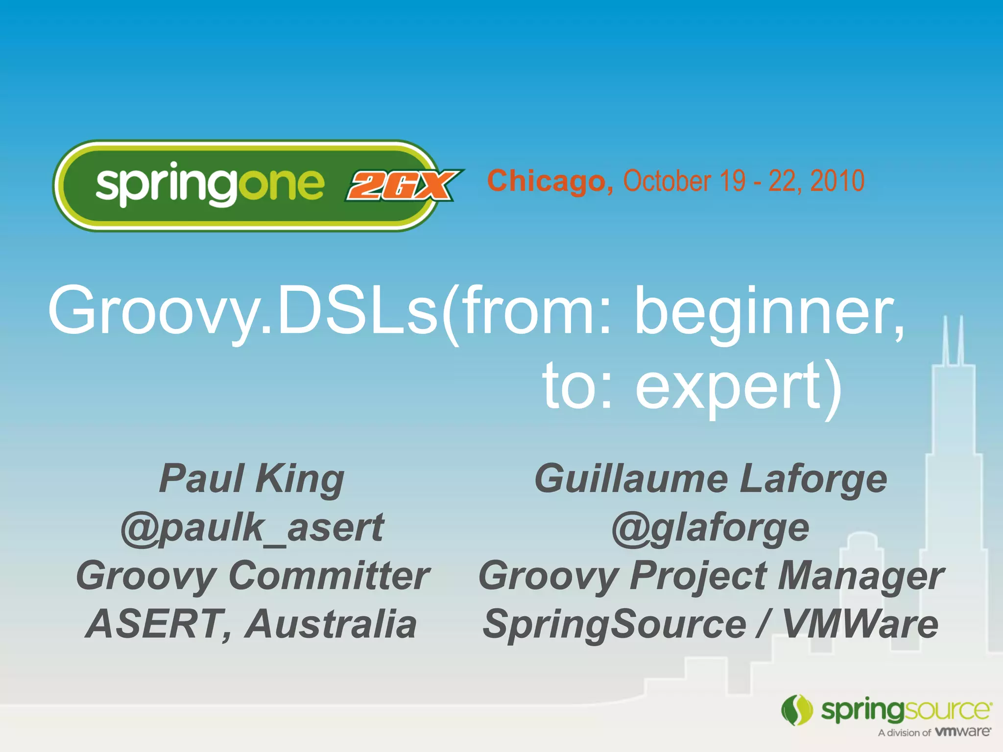 Chicago, October 19 - 22, 2010
Paul King
@paulk_asert
Groovy Committer
ASERT, Australia
Groovy.DSLs(from: beginner,
to: expert)
Guillaume Laforge
@glaforge
Groovy Project Manager
SpringSource / VMWare
 