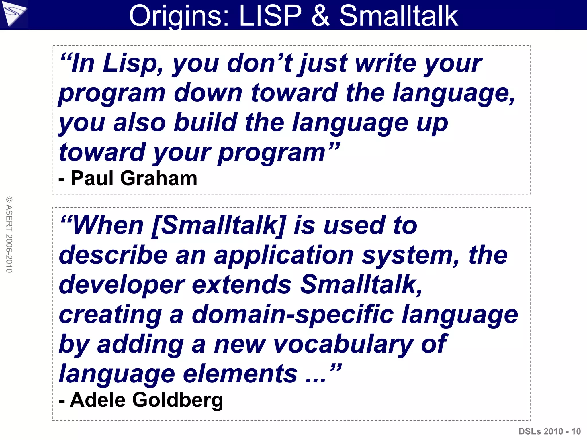 Origins: LISP & Smalltalk
“In Lisp, you don’t just write your
program down toward the language,
you also build the language up
toward your program”
- Paul Graham
“When [Smalltalk] is used to
describe an application system, the
developer extends Smalltalk,
creating a domain-specific language
by adding a new vocabulary of
language elements ...”
- Adele Goldberg
DSLs 2010 - 10
©ASERT2006-2010
 