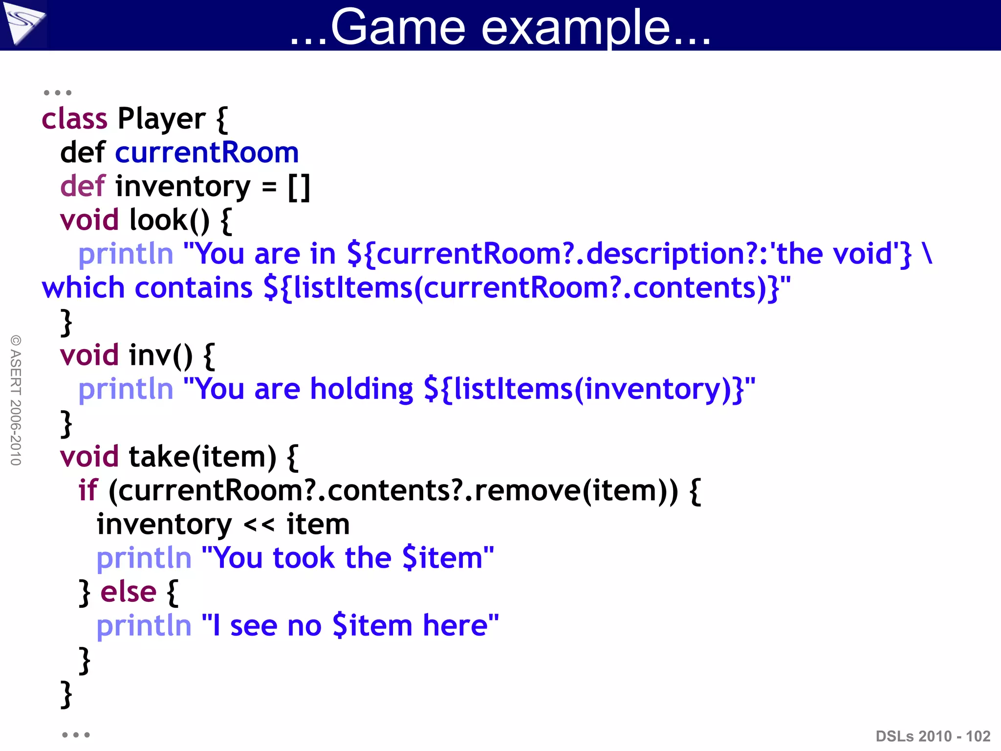 ...Game example...
DSLs 2010 - 102
©ASERT2006-2010
...
class Player {
def currentRoom
def inventory = []
void look() {
println "You are in ${currentRoom?.description?:'the void'} 
which contains ${listItems(currentRoom?.contents)}"
}
void inv() {
println "You are holding ${listItems(inventory)}"
}
void take(item) {
if (currentRoom?.contents?.remove(item)) {
inventory << item
println "You took the $item"
} else {
println "I see no $item here"
}
}
...
 
