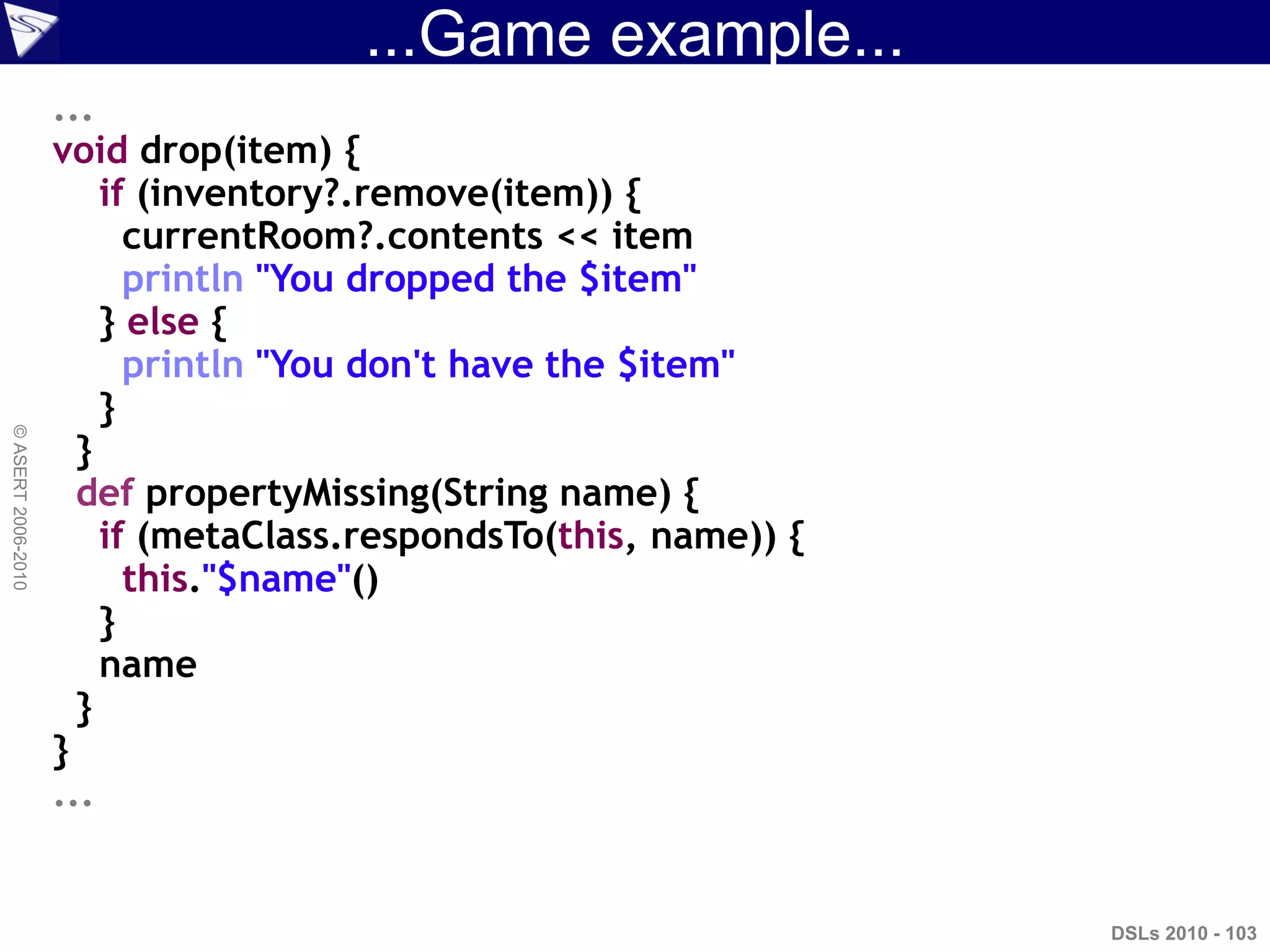 ...Game example...
DSLs 2010 - 103
©ASERT2006-2010
...
void drop(item) {
if (inventory?.remove(item)) {
currentRoom?.contents << item
println "You dropped the $item"
} else {
println "You don't have the $item"
}
}
def propertyMissing(String name) {
if (metaClass.respondsTo(this, name)) {
this."$name"()
}
name
}
}
...
 
