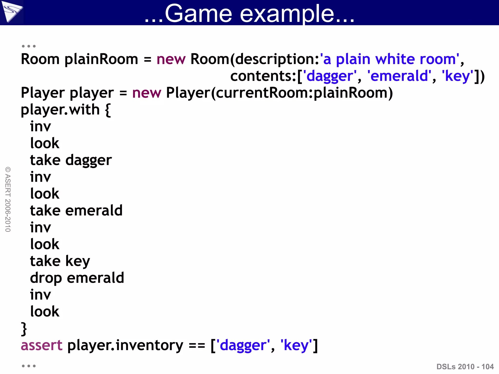 ...Game example...
DSLs 2010 - 104
©ASERT2006-2010
...
Room plainRoom = new Room(description:'a plain white room',
contents:['dagger', 'emerald', 'key'])
Player player = new Player(currentRoom:plainRoom)
player.with {
inv
look
take dagger
inv
look
take emerald
inv
look
take key
drop emerald
inv
look
}
assert player.inventory == ['dagger', 'key']
...
 