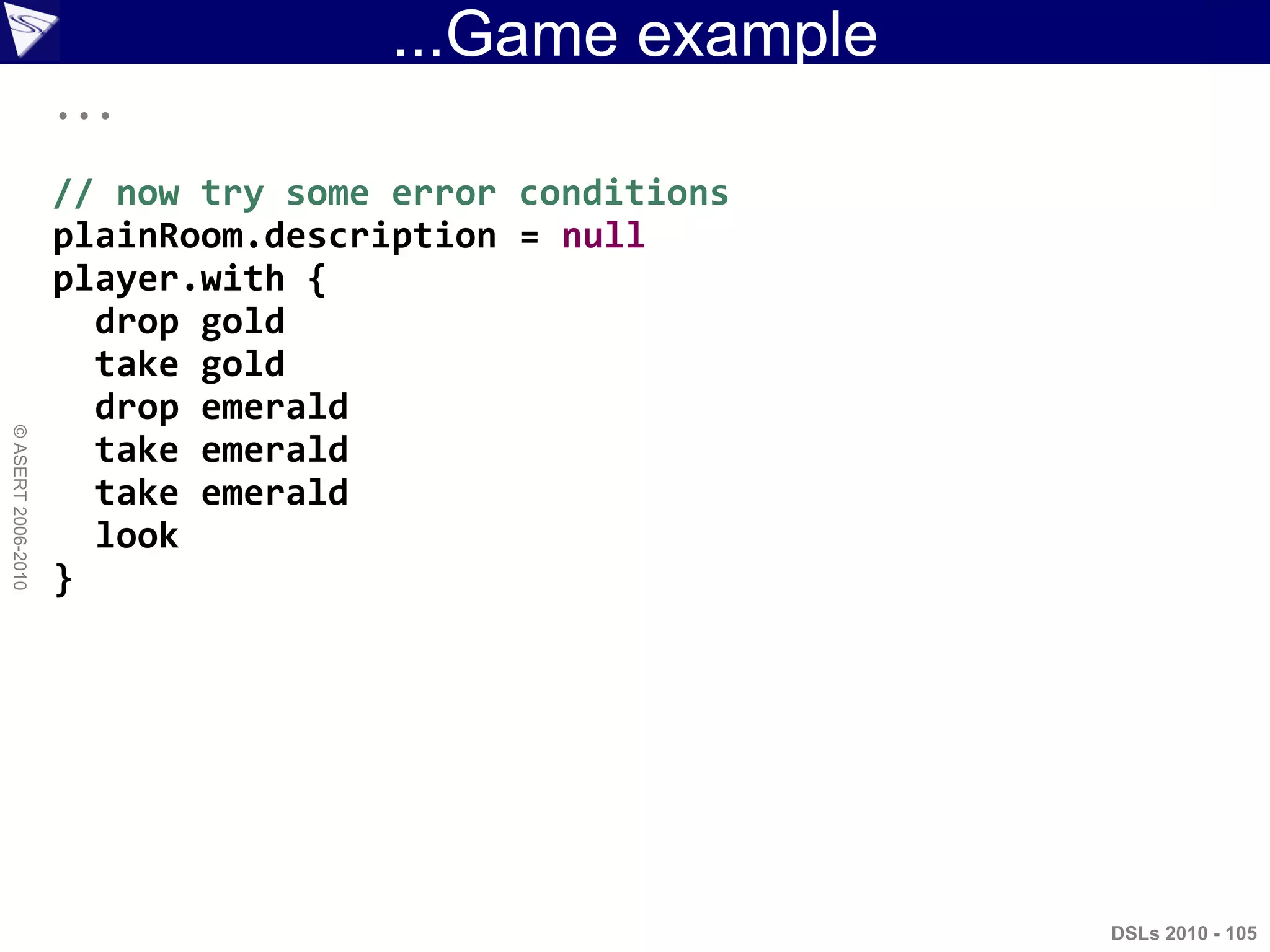 ...Game example
DSLs 2010 - 105
©ASERT2006-2010
...
// now try some error conditions
plainRoom.description = null
player.with {
drop gold
take gold
drop emerald
take emerald
take emerald
look
}
 