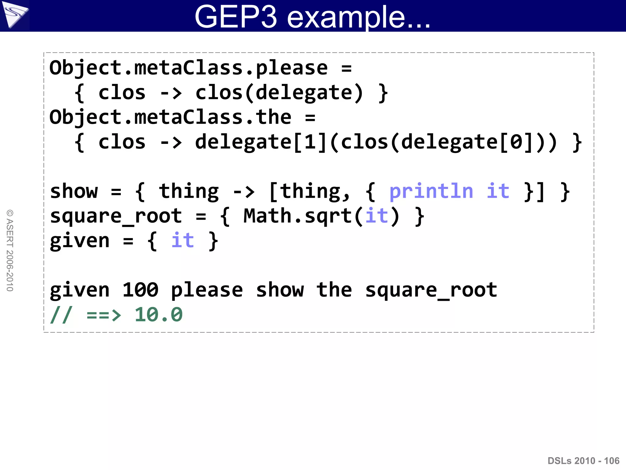 GEP3 example...
DSLs 2010 - 106
©ASERT2006-2010
Object.metaClass.please =
{ clos -> clos(delegate) }
Object.metaClass.the =
{ clos -> delegate[1](clos(delegate[0])) }
show = { thing -> [thing, { println it }] }
square_root = { Math.sqrt(it) }
given = { it }
given 100 please show the square_root
// ==> 10.0
 