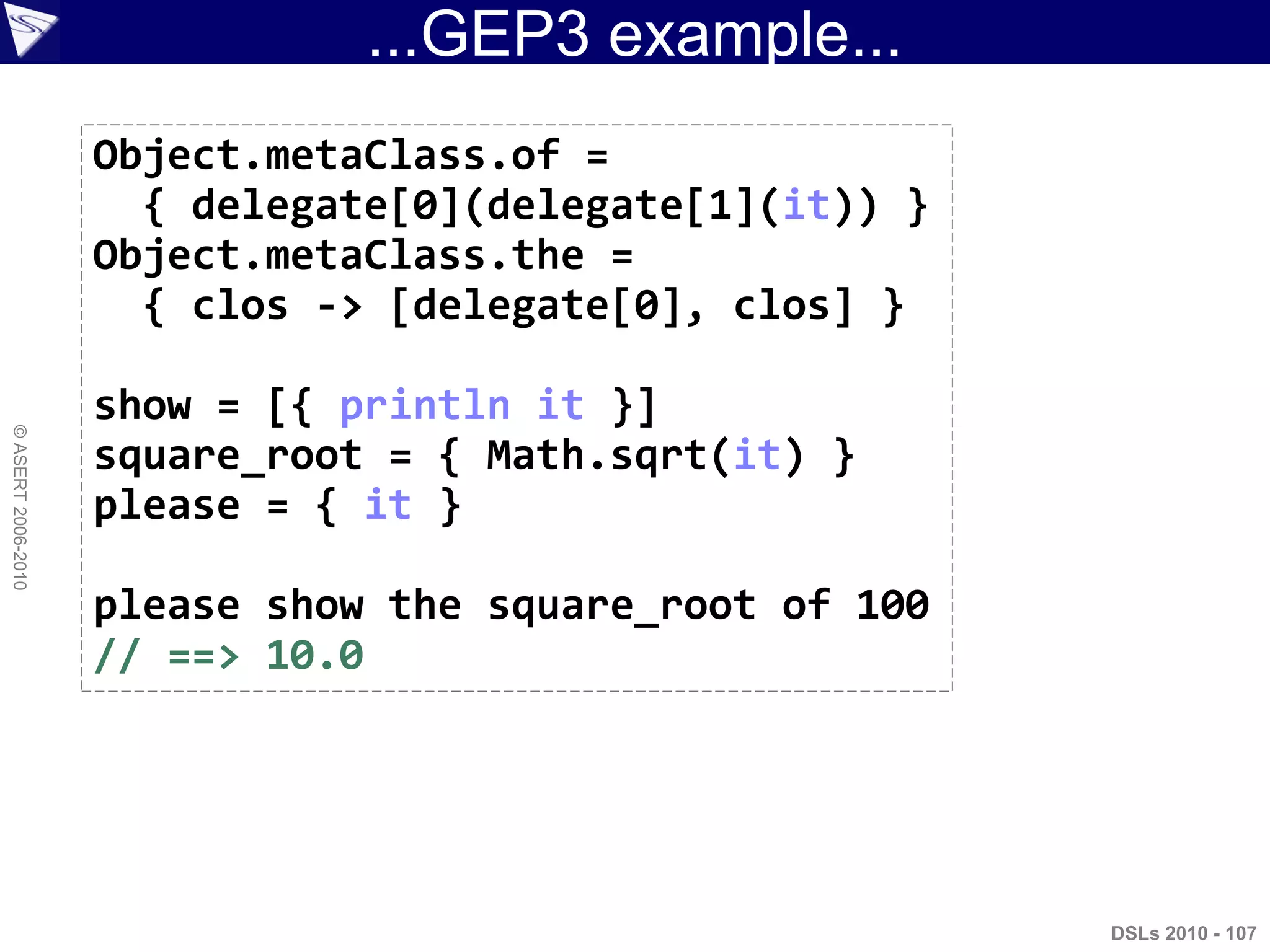 ...GEP3 example...
DSLs 2010 - 107
©ASERT2006-2010
Object.metaClass.of =
{ delegate[0](delegate[1](it)) }
Object.metaClass.the =
{ clos -> [delegate[0], clos] }
show = [{ println it }]
square_root = { Math.sqrt(it) }
please = { it }
please show the square_root of 100
// ==> 10.0
 