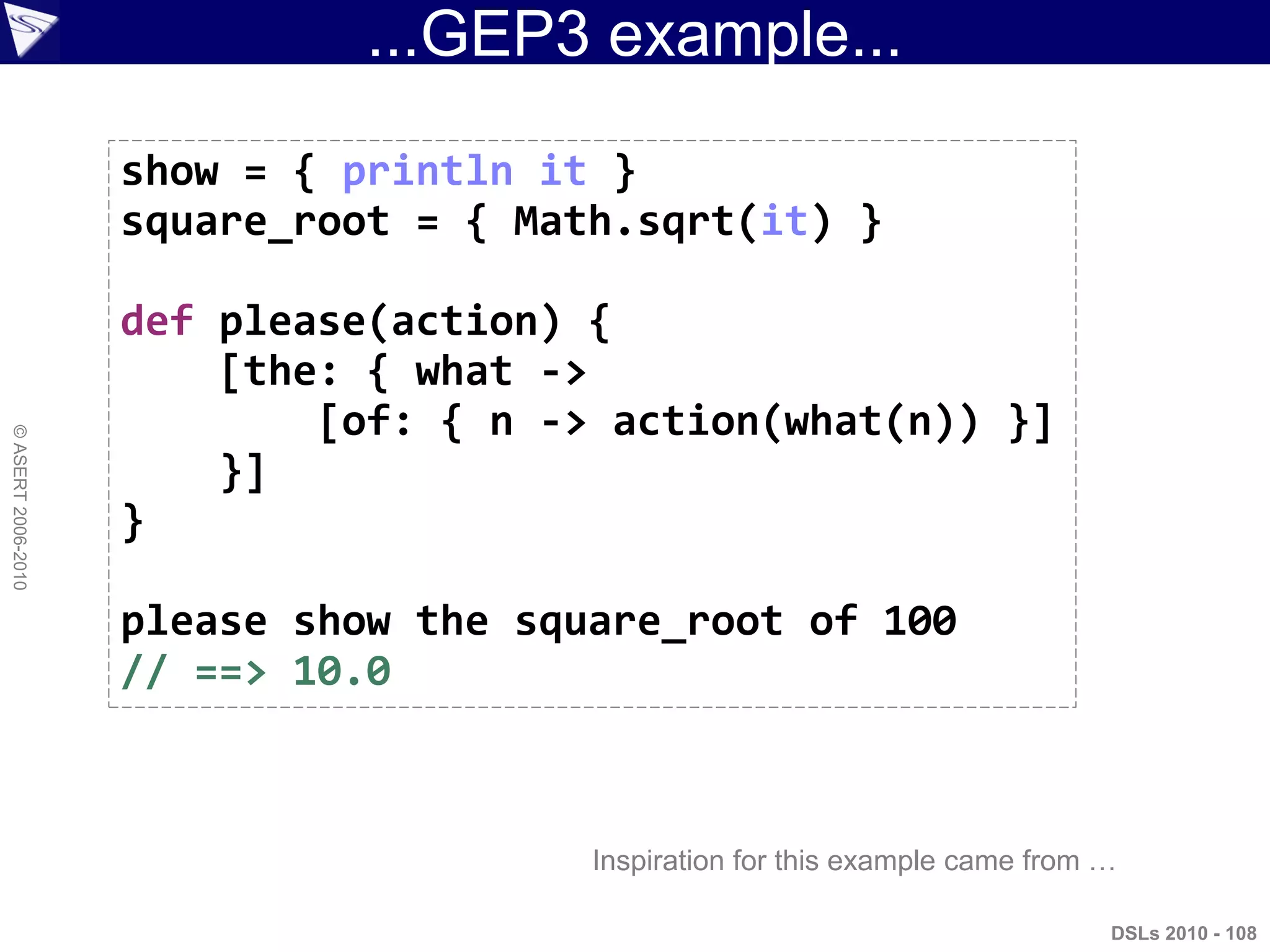 ...GEP3 example...
DSLs 2010 - 108
©ASERT2006-2010
show = { println it }
square_root = { Math.sqrt(it) }
def please(action) {
[the: { what ->
[of: { n -> action(what(n)) }]
}]
}
please show the square_root of 100
// ==> 10.0
Inspiration for this example came from …
 