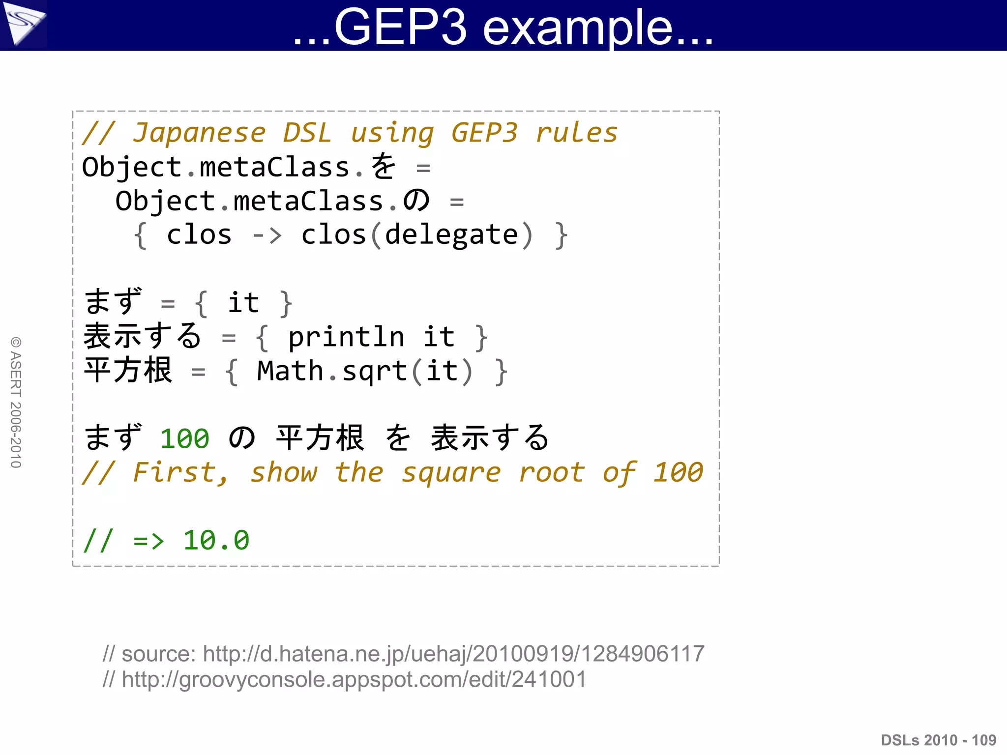 ...GEP3 example...
DSLs 2010 - 109
©ASERT2006-2010
// Japanese DSL using GEP3 rules
Object.metaClass.を =
Object.metaClass.の =
{ clos -> clos(delegate) }
まず = { it }
表示する = { println it }
平方根 = { Math.sqrt(it) }
まず 100 の 平方根 を 表示する
// First, show the square root of 100
// => 10.0
// source: http://d.hatena.ne.jp/uehaj/20100919/1284906117
// http://groovyconsole.appspot.com/edit/241001
 