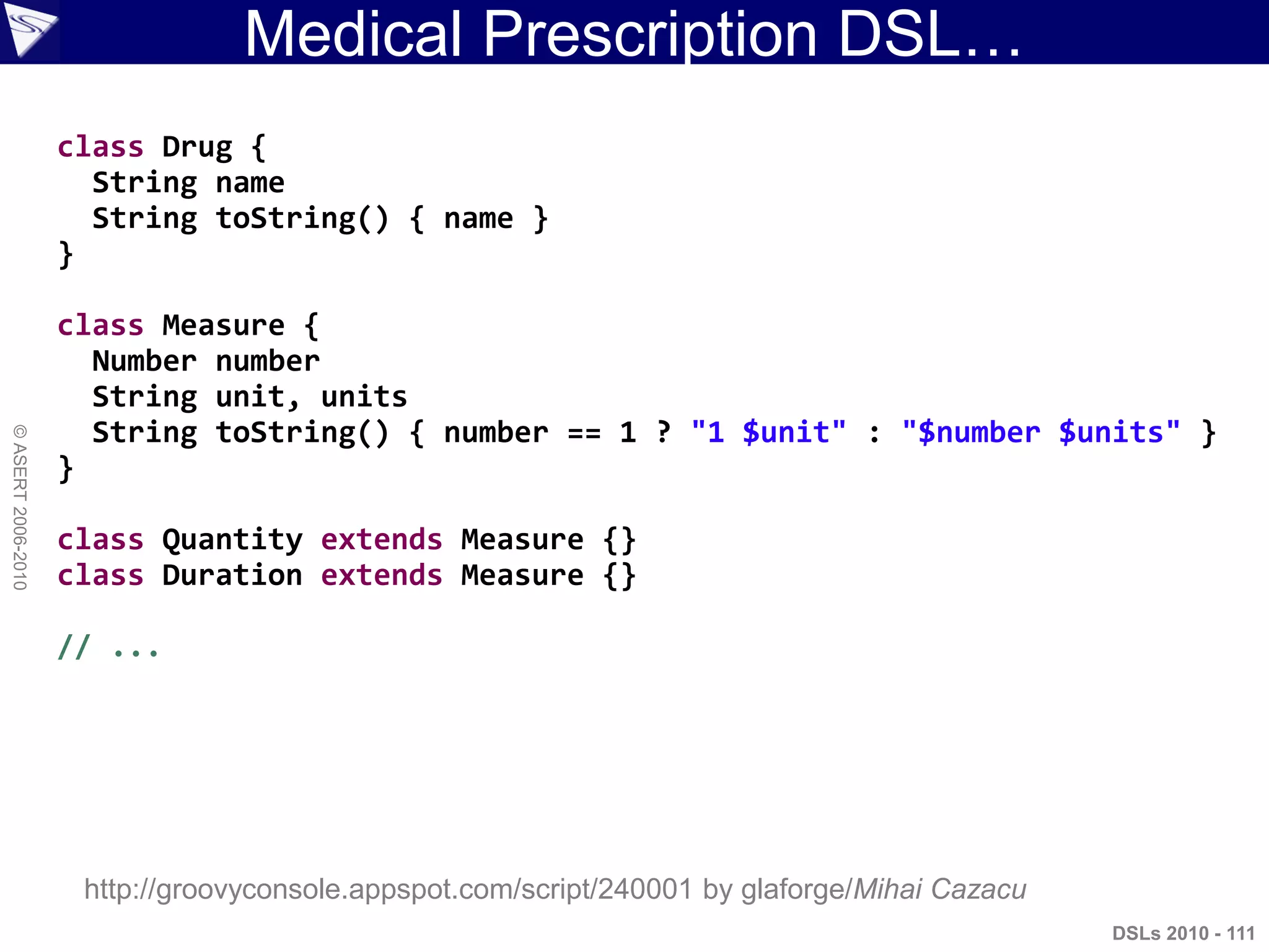 Medical Prescription DSL…
DSLs 2010 - 111
©ASERT2006-2010
class Drug {
String name
String toString() { name }
}
class Measure {
Number number
String unit, units
String toString() { number == 1 ? "1 $unit" : "$number $units" }
}
class Quantity extends Measure {}
class Duration extends Measure {}
// ...
http://groovyconsole.appspot.com/script/240001 by glaforge/Mihai Cazacu
 