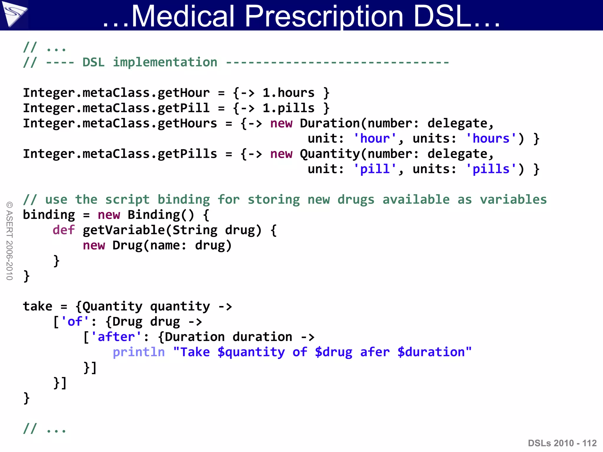 …Medical Prescription DSL…
DSLs 2010 - 112
©ASERT2006-2010
// ...
// ---- DSL implementation ------------------------------
Integer.metaClass.getHour = {-> 1.hours }
Integer.metaClass.getPill = {-> 1.pills }
Integer.metaClass.getHours = {-> new Duration(number: delegate,
unit: 'hour', units: 'hours') }
Integer.metaClass.getPills = {-> new Quantity(number: delegate,
unit: 'pill', units: 'pills') }
// use the script binding for storing new drugs available as variables
binding = new Binding() {
def getVariable(String drug) {
new Drug(name: drug)
}
}
take = {Quantity quantity ->
['of': {Drug drug ->
['after': {Duration duration ->
println "Take $quantity of $drug afer $duration"
}]
}]
}
// ...
 