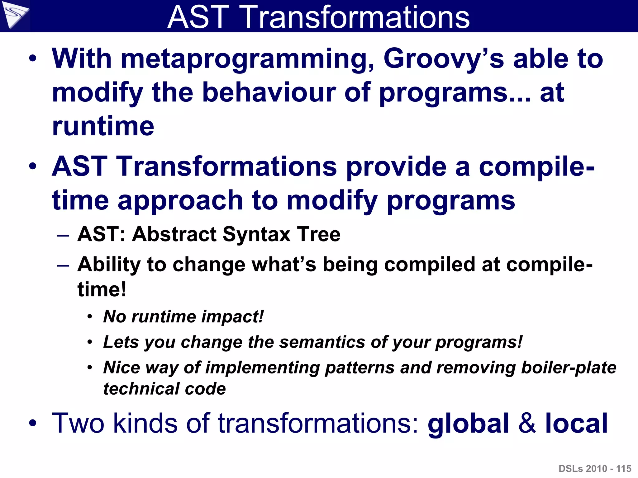 AST Transformations
• With metaprogramming, Groovy‟s able to
modify the behaviour of programs... at
runtime
• AST Transformations provide a compile-
time approach to modify programs
– AST: Abstract Syntax Tree
– Ability to change what‟s being compiled at compile-
time!
• No runtime impact!
• Lets you change the semantics of your programs!
• Nice way of implementing patterns and removing boiler-plate
technical code
• Two kinds of transformations: global & local
DSLs 2010 - 115
 