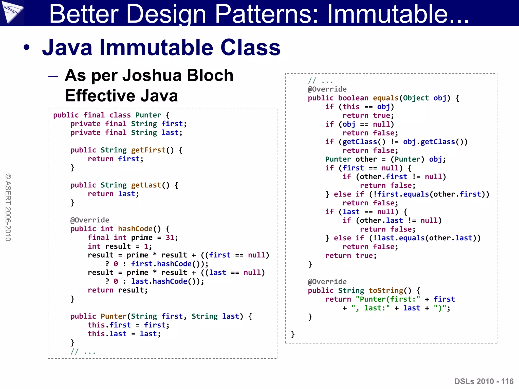Better Design Patterns: Immutable...
• Java Immutable Class
– As per Joshua Bloch
Effective Java
DSLs 2010 - 116
©ASERT2006-2010
public final class Punter {
private final String first;
private final String last;
public String getFirst() {
return first;
}
public String getLast() {
return last;
}
@Override
public int hashCode() {
final int prime = 31;
int result = 1;
result = prime * result + ((first == null)
? 0 : first.hashCode());
result = prime * result + ((last == null)
? 0 : last.hashCode());
return result;
}
public Punter(String first, String last) {
this.first = first;
this.last = last;
}
// ...
// ...
@Override
public boolean equals(Object obj) {
if (this == obj)
return true;
if (obj == null)
return false;
if (getClass() != obj.getClass())
return false;
Punter other = (Punter) obj;
if (first == null) {
if (other.first != null)
return false;
} else if (!first.equals(other.first))
return false;
if (last == null) {
if (other.last != null)
return false;
} else if (!last.equals(other.last))
return false;
return true;
}
@Override
public String toString() {
return "Punter(first:" + first
+ ", last:" + last + ")";
}
}
 